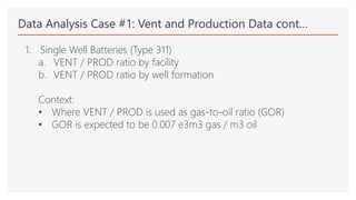 Data Analysis Case #1: Vent and Production Data cont…
1. Single Well Batteries (Type 311)
a. VENT / PROD ratio by facility
b. VENT / PROD ratio by well formation
Context:
• Where VENT / PROD is used as gas-to-oil ratio (GOR)
• GOR is expected to be 0.007 e3m3 gas / m3 oil
 