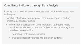 Compliance Indicators through Data Analysis
Industry has a need for accuracy necessitates quick, useful assessment
techniques
• Analysis of relevant data pinpoints measurement and reporting
improvement opportunities
• Information displayed with visual indicators, i.e. bubble maps,
reveals outlier data excursions for facilities where regulatory limits
have been exceeded for:
• Reporting vent volume estimates
• Trucked oil receipt volumes into proration batteries
 