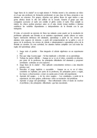“jugar fuera de la ciudad” en su regla número 4. Perkins mostró a los asistentes un vídeo
en el que una profesora de formación profesional, en una clase de física, proponía a sus
alumnos un concurso. Por grupos, dejarían caer globos llenos de agua atados a una
goma elástica desde lo alto del edificio de la escuela. Ganaría el grupo que más
consiguiera acercarse al suelo son estallar el globo contra el suelo. Para cumplir su
misión, los chicos podían practicar antes en el aula, donde toman medidas e intentan
establecer las variables dependientes e independientes de la fórmula con la que
trabajarán.
El éxito, al convertir un ejercicio de física tan rutinario como puede ser la resolución de
problemas aplicando una fórmula en un auténtico experimento, puede cifrarse en varios
logros: motivación intrínseca del alumnado, aprendizaje a partir de los errores (los
alumnos eran capaces de detectar, a partir del comportamiento de su globo y con el
apoyo de la profesora, los errores de cálculo o planteamiento) y aprendizaje pleno de la
fórmula en cuestión. En esta actividad, los alumnos habían cumplido con casi todas las
reglas del aprendizaje pleno:
1. Juega todo el partido – Han integrado el cálculo algebraico en un experimento
real.
2. Haz que valga la pena jugar – Se han implicado y divertido en su aprendizaje.
3. Trabaja las partes difíciles – Aunque no se ve en el vídeo, consistiría en detectar,
por parte de la profesora, las principales dificultades del alumnado y proponer
actividades centradas en esos aspectos.
4. Juega fuera de la ciudad – Han aplicado conocimientos teóricos a una situación
práctica real.
5. Descubre el juego implícito o escondido – Aunque no se ve en el vídeo,
consistiría en explicitar, por parte de la profesora, los principales pasos a seguir,
los trucos y observaciones a tener en cuenta para el éxito del experimento.
6. Aprende del equipo… y de los otros equipos – Los estudiantes, a partir de la
experiencia de otros grupos, reflexionan sobre su resolución del problema.
7. Aprende el juego del aprendizaje – Han reflexionado sobre el modo de resolver
el problema y las principales dificultades que han encontrado.
 