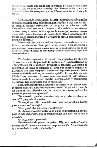 . . iiiste, que tenga una moraleja? Se cuentan des o tres
a. le ellos tiene moraleja. La clase se embarca en una
díaonsiín sobre las semejanzas y las diferencias entre el chiste y la
ÁUiuidades de comprensión. Este tipo de preguntas obliga a los
estudiantes a explicar, a seleccionar, a extrapolar, a argumentar, etc.,
es decir, a realizar actividades de comprensión. Además, puede
alentarlos a relacionar las fábulas con su vida cotidiana, a encontrar
casos en los que correspondería aplicar la moraleja y casos en los que
no serviría de mucho seguir el consejo de la fábula, a inventar otra
fábula con la misma moraleja y a revisar la fábula para extraer una
moraleja diferente.
Los estudiantes pueden realizar algunas de estas tareas duran­
te las discusiones en clase; pero otras, debido a su extensión y
complejidad, requieren un trabajo en grupo o en el hogar, pues de ese
modo el alumno dispone de más tiempo para reflexionar y lograr un
buen resultado.
Niveles de comprensión. El maestro les pregunta a los alumnos
cómo saben cuál es el significado de una fábula. “¿Cómo contrastan su
interpretación con el cuento?”, pregunta el maestro. “¿La forma de
comprobar las ideas es diferente de otras que solemos emplear en
literatura o en otros campos?” “Haremos el siguiente ejercicio. Todos
vamos a escribir cuál es, en nuestra opinión, la moraleja de esta
fábula. Luego veremos si todos estamos de acuerdo. Si no lo estamos,
trataremos de fundamentar nuestra interpretación y prestaremos
atención al tipo de pruebas que se necesitan.”
Los alumnos se abocan ala tareay, obviamente, no todos extraen
la misma moraleja. Refiriéndose al cuento sufí del gramático, uno de
los niños afirma: “Significa que uno no debe decir cosas malas a las
personas que podrían ayudarlo”.
“De acuerdo, ¿puedes encontrar alguna prueba de ello en el
cuento?”, pregunta el maestro.
“Bueno, el gramático le señaló los errores que cometió al hablar
y entonces el sufí se alejó.”
“Bien. ¿Qué otra moraleja encontraron?”
Un alumno contesta: “se trata de lo que es importante. Salir del
pozo es más importante que la gramática. Es una cuestión de vida o
muerte”.
“Bien. ¿Cómo lo pruebas?”
“Del mismo modo que mi compañero. El gramático le señala los
errores al sufí, pero no piensa en su propia situación. No piensa en lo
que es verdaderamente importante.”
 
