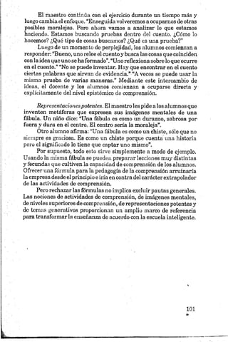 El maestro continúa con el ejercicio durante un tiempo más y
luego cambia el enfoque. “Enseguida volveremos a ocupamos de otras
posibles moralejas. Pero ahora vamos a analizar lo que estamos
haciendo. Estamos buscando pruebas dentro del cuento. ¿Cómo lo
hacemos? ¿Qué tipo de cosas buscamos? ¿Qué es una prueba?”
Luego de un momento de perplejidad, los alumnos comienzan a
responder: “Bueno, uno relee el cuento y busca las cosas que coinciden
con la idea que uno se ha formado”.“Uno reflexiona sobre lo que ocurre
en el cuento.” “No se puede inventar. Hay que encontrar en el cuento
ciertas palabras que sirvan de evidencia.” “A veces sé puede usar la
misma prueba de varias maneras.” Mediante este intercambio de
ideas, el docente y los alumnos comienzan a ocuparse directa y
explícitamente del nivel epistémico de comprensión.
Representacionespotentes. El maestro les pide alos alumnos que
inventen metáforas que expresen sus imágenes mentales de una
fábula. Un niño dice: “Una fábula es como un durazno, sabrosa por
fuera y dura en el centro. El centro sería la moraleja”.
Otro alumno afirma: “Una fábula es como un chiste, sólo que no
siempre es graciosa. Es como un chiste porque cuenta una historia
pero el significado lo tiene que captar uno mismo”.
Por supuesto, todo esto sirve simplemente a modo de ejemplo.
Usando la misma fábula se pueden preparar lecciones muy distintas
y fecundas que cultiven la capacidad de comprensión de los alumnos.
Ofrecer una fórmula para la pedagogía de la comprensión arruinaría
la empresa desde el principio e iría en contra delcarácter extrapolador
de las actividades de comprensión.
Pero rechazar las fórmulas no implica excluir pautas generales.
Las nociones de actividades de comprensión, de imágenes mentales,
de niveles superiores de comprensión, de representaciones potentes y
de temas generativos proporcionan un amplio marco de referencia
para transformar la enseñanza de acuerdo con la escuela inteligente.
 