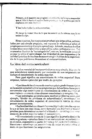 Primero, si el maestro me p’-pgunr- -i "o V voy a responder
que sí. Sólo lo haría s; supici ^ la re p- m , _ i. ir pediría que me lo
explicara con más r'a-'
Y las hubo todavía más escuetas:
!
No tengo la menor idea de lo que me sucede en la cabeza cuando no
entiendo algo. '
Ricas o parcas, las respuestas prueban que estos niños, estimu­
lados por una simple pregunta, son capaces de reflexionar sobre el
propio pensamiento y el propio aprendizaje. Además, muchos de ellos
tenían ideas muy elaboradas y especificas sobre ambos procesos. Sus
respuestas ilustran la “metacognición”; esto es, la reflexión sobre el
pensar (y sobre el aprendizaje). La vivacidad de sus respuestas y la
utilidad práctica de muchas de sus estrategias hablan de la importan­
cia de lo que podríamos denominar el metacurrículum.
La idea del metacurrícuiurn
La idea esencial del metacurrículum es muy sim ple. D ice que lo
que entendemos comúnmente por con ten id o de una asignatura no
incluye el conocimiento de orden superior.
Pero ¿qué significa un conocimiento de orden superior? Para
empezar, vamos a proceder por medio de ejemplos:•
•Las ideas de los alumnos de cuarto y quinto grado (transcriptas
en la sección anterior) sobre las preguntas que deben formularse para
comprender algo constituyen un conocimiento de orden superior: el
conocimiento acerca de cómo obtener conocimiento y comprensión.
• Las estrategias generales para resolver problemas como, por
ejemplo, “dividir un problema en subproblemas”, constituyen un
conocimiento de orden superior: el conocimiento acerca de cómo
pensar correctamente.
•La familiaridad con ideas tales como hip"' - jir - nrr cba —y ron
lo que se hace con esas ideas, como formular una h'T'^a'5'- y busc¡ •
pruebas para determinar su verdad o falscdr i- ,-o- strínj ' - •' vio-
cimiento de orden superior sobre el pensam'-
• El conocimiento acerca de lo que sigrJA la prueba den. ~ -’e
cada asignatura —pruebas formales en mátemete- as erperimn '
en ciencias, argumentos a partir del texto y ~c! ~oi t< —o K •'úrico .
literatura— constituye u n conocimiento de -ra e r 3" - m L r -r íiie _
modo en que funcionan las asignaturas.
 