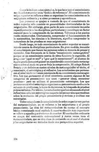 Cw„ .qlo imlL-ui „dtos ejemplos, lo que h ace que el conocimiento
se, do u.¿-a sui.ciío. es su “ám bito de referencia”. El conocimiento de
ord— - =; ior se refiere a cómo se organizan los conocimientos en la
asig-iíilu ia ordin aria y a cómo pensamos y aprendem os.
L—> -i íjOi-jlz se quejan a menudo de que el conocimiento de
orden s¿’.„ insiste en generalidades desvinculadas de las
asignaturas. Sin embargo, gran parte de este conocimiento incumbe
específicamente a las disciplinas particulares y constituye un factor
esencial para la comprensión de las mismas. Volvamos a los puntos
recién enumerados. Ciertamente, comprender el funcionamiento de
la matemática, las ciencias o la literatura, significa comprender la
naturaleza de las pruebas en esas asignaturas.
Desde luego, no todo conocimiento de orden superior es conoci­
miento acerca de disciplinas particulares. En gran medida, incumbe
al conocimiento que tienen las personas sobre su manera de pensar y
aprender. Con frecuencia se lo llama “conocim iento metacognitivo”
porque es un conocimiento acerca de cómo funciona la cognición. Al
preguntar “¿qué es eso?” y “¿por qué lo necesitamos?”, el alumno de
cuarto grado demostró poseer un considerable conocimiento metacog­
nitivo sobre el modo en que se foija la comprensión. Mi colega Robert
Swartz y yo definimos cuatro niveles de.metacognicióhrel tácito, el
consciente, el estratégico y el reflexiva Los estudiantes que pertene­
cen al nivel tácito no tienen conciencia de su conocimiento metacogni­
tivo. Los que pertenecen al nivel consciente conocen algunas de las
categorías de pensamiento que usan —generar ideas, encontrar
pruebas— pero no utilizan el pensamiento estratégico. Los que
pertenecen al nivel estratégico organizan su pensamiento mediante la
solución de problem as, la toma de decisiones, la búsqueda de pruebas
y otros métodos. Porúltimo, los estudiantes que han alcanzadoel nivel
reflexivo no sólo son estratégicos respecto del pensar sino que meditan
sobre la evolución del propio pen sam ien to y revisan y evalúan sus
estrategias.
Todas estas clases de conocimiento de orden superior son partes
del metacurrículum, y a se refieran a las asignaturas o al propio
pensamiento. La idea del metacurrículum da cuerpo al concepto
básico mencionado en el capítulo 3: nuestra elección más importante
se refiere a aquello que tratam os de enseñar. El currículum ordinario
se ocupa del contenido convencional y raras veces toca el
m etacu rrícu lu m , qu e es otra clase de contenido en el cual el alumno
y las asignatu ras son tratados desde una perspectiva superior.
 