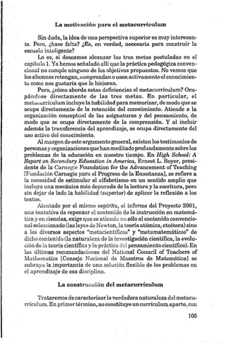 La m otivación para el m etacurrículum
Sin duda, la idea de una perspectiva superior es muy interesan­
te. Pero, ¿hace falta? ¿Es, en verdad, necesaria para construir la
escuela inteligente?
Lo es, si deseamos alcanzar las tres metas postuladas en el
capítulo 1. Ya hemos señalado allí que la práctica pedagógica conven­
cional no cumple ninguno de los objetivos propuestos. No vemos que
los alumnos retengan, comprendan o usen activamente el conocimien­
to como nos gustaría que lo hicieran.
Pero, ¿cómo aborda estas deficiencias el metacurrículum? Ocu­
pándose directamente de las tres metas. En particular, el
metacurrículum incluye la habilidad para memorizar, de modo que se
ocupa directamente de la retención del conocimiento. Atiende a la
organización conceptual de las asignaturas y del pensamiento, de
modo que se ocupa directamente de la comprensión. Y al incluir
además la transferencia del aprendizaje, se ocupa directamente del
uso activo del conocimiento.
Al margen de este argumento general, existen los testimonios de
personas y organizaciones quehan meditadoprofundamente sobre los
problemas de la educación en nuestro tiempo. En High School: A
Report on Secondary Education in America, Emest L. Boyer, presi­
dente de la Camegie Foundation for the Advancement of Teaching
[Fundación Carnegie para el Progreso de la Enseñanza], se refiere a
la necesidad de estimular el alfabetismo en un sentido amplio que
incluya una mecánica más depurada de la lectura y la escritura, pero
sin dejar de lado la habilidad (superior) de aplicar la reflexión a los
textos.
Alentado por el mismo espíritu, el informe del Proyecto 2061,
una tentativa de repensar el contenido de la instrucción en matemá­
tica y en ciencias, exige que se atienda no sólo al contenido convencio­
nal seleccionado (las leyes de Newton, la teoría atómica, etcétera) sino
a los diversos aspectos “metacientíficos” y “metamatemáticos” de
dicho contenido (la naturaleza de la investigación científica, la evolu­
ción de la teoría científica y la práctica del pensamiento científico). En
las últimas recomendaciones del National Council of Teachers of
Mathematics [Consejo Nacional de Maestros de Matemática] se
subraya la importancia de una solución flexible de los problemas en
el aprendizaje de esa disciplina.
La construcción del m etacurrículum
Trataremos de caracterizarla verdaderanaturaleza del metacu­
rrículum. En primer término, no constituye un currículum aparte, con
 