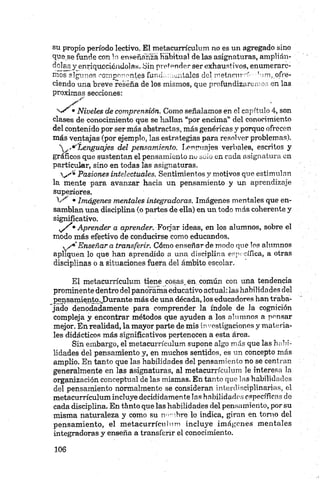 su propio período lectivo. El metacurrículum no es un agregado sino
que se funde con la enseñanza Habitual de las asignaturas, amplián­
dolas y enriqueciéndolas.. Sin pretender ser exhaustivos, enumerare­
mos algunos componentes funcL,mentales delm etncurrí'Sm ,.ofre­
ciendo una breve reseña de los mismos, que profundizaremos en las
próximas secciones:
X * "
•Niveles de comprensión. Gomo señalamos en el capítulo 4, son
clases de conocimiento que se hallan “por encima” del conocimiento
del contenido por ser más abstractas, más genéricas y porque ofrecen
más ventajas (por ejemplo, las estrategias para resolver problemas).
Lenguajes del pensamiento. Lenguajes verbales, escritos y
gráficos que sustentan el pensamiento no suio en cada asignatura en
particular, sino en todas las asignaturas.
V'*® Pasiones intelectuales. Sentimientos y motivos que estimulan
la mente para avanzar hacia un pensamiento y un aprendizaje
superiores.
1 / •Imágenes mentales integradoras. Imágenes mentales que en­
samblan una disciplina (o partes de ella) en un todo más coherente y
significativo.
, / '• Aprender a aprender. Forjar ideas, en los alumnos, sobre el
modo más efectivo de conducirse como educandos.
y / 9*Enseñara transferir. Cómo enseñar de modo que Tos alumnos
apliquen lo que han aprendido a una disciplina específica, a otras
disciplinas o a situaciones fuera del ámbito escolar.
El metacurrículum tiene cosas.,en. común con una tendencia
prominente dentro del panorama educativo actual: las habilidades del
pensamiento.JDurante más de una década, los educadores han traba­
jado denodadamente para comprender la índole de la cognición
compleja y encontrar métodos que ayuden a los alumnos a pensar
mejor. En realidad, la mayor parte de mis in''estigacioncs y materia­
les didácticos más significativos pertenecen a esta área.
Sin embargo, el metacurrículum supone algo más que las habi­
lidades del pensamiento y, en muchos sentidos, es un concepto más
amplio. En tanto que las habilidades del pensamiento no se centran
generalmente en las asignaturas, al metacurrículum le interesa la
organización conceptual de las mismas. En tanto que las habilidades
del pensamiento normalmente se consideran interclisciplinarias, el
metacurrículum incluye decididamente las habilidades específicas de
cada disciplina. En tanto que las habilidades del pensamiento, por su
misma naturaleza y como su nombre lo indica, giran en torno del
pensamiento, el metacurrículum incluye imágenes mentales
integradoras y enseña a transferir el conocimiento.
 
