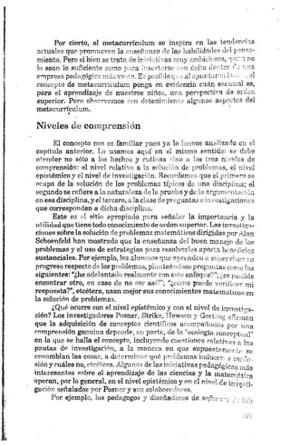 P or cierto, el m etacu rrícu lu m se in spira en la s tendencias
actu ales que prom ueven la ” iser."n?n de la s habilidades del j,
m iento. P ero si bien se trata -o ir > t' as m u y 'rrl L ú sns, q v i r o
lo sean lo su ficien te com o r ra ’ strí i-se o c: Lo t < írc ‘L ’
em presa p e d a g o g o nuh va £ - pi ó 'l o q a l. Ji r t m ii'. el
concepto de m etu.u m alum pon ga ít. e v m n cic e ía n e u n ; al es,
pa ra el apren dizaje ¿ e nuestros niñO o, u rn pem pactúm áe
superior. P ero o h -"m o m o s ~ n reteñ í-' it r algu nos a c o lit e s del
m etacurrícu lu m .
Niveles de comprensión
El concepto n os es familiar p u es y a lo hemos an alizado en el
capítulo anterior. Lo usamos a q u í en el mismo sentido: se dobe
atender no sólo a los hechos y ru tin as sino a los tres niveles de
comprensión: el n ivel relativo a la solución de problem as, el nivel
epistémico y el nivel de in vestigación . R ecordem os que el prim ero se
ocupa de la solución de los problem as típicos de una. disciplina; el
segundo se refiere a la n atu raleza de la prueba y de la argumentación
en esa disciplina, y el tercero, a la clase de pregu n tas e in vestigacion es
que corresponden a dich a disciplina.
Este es el sitio apropiado para señ alar la im portan cia y la
utilidad que tiene todo conocimiento de orden su perior. Las investiga­
ciones sobre la solución de problem as matemáticos dirigidas p or Alan
Schoenfeld han mostrado que la enseñanza del buen manejo de los
problemas y el uso de estrategias p ara resolverlos aporta beneficies
sustanciales. Porejemplo, los alumnos que aprenden a supervisar su
progreso respecto de los problemas, plan teán dose pregu n tas como las
siguientes: “¿he adelantado realmente con este enfoque?”;¿es posible
encontrar otro, en caso de no ser así?”; “¿corno pu edo verificar mi
respuesta?”, etcétera, usan mejor sus conocimientos matemáticos en
la solución de problemas.
¿Qué ocurre con el nivel epistémico y con e l n ivel de investiga­
ción? Los investigadores Posner, Strike, Hewson y Gertvog afirman
que la adquisición de conceptos científicos 'acom pañados p or una
comprensión germ ina depende, en parte, de la “ecología conceptual”
en la que se halla el concepto, in cluyen do cuestion es relativas p las
pautas de investigación, a la m anera en qu e su pu estam en te se
ensamblan las cosas, a determinar qué problemas inducen a e o r'u -
sión y cuáles no, etcétera. Algunas de las in iciativas peda gógicas más
interesantes sobre el aprendizaje de las ciencias y la m a te r -fti-a
operan, por lo general, en el nivel epistémico y en el n ivel de in /-v-
gación señalados por Posnery sus colaboradores. •••x
P or ejemplo, los pedagogos y diseñadores de softwa— > --m?.
 