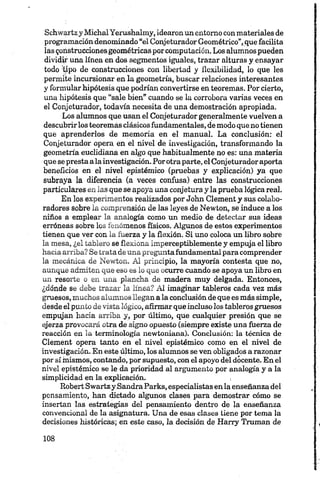 Schwartzy MiehalYerushalmy, idearon un entorno con materiales de
programación denominado “el Conjeturador Geométrico”,que facilita
las gonstrucdones geométricas porcomputación. Los alumnos pueden
dividir una línea en dos segmentos iguales, trazar alturas y ensayar
todo 'tipo de construcciones con libertad y flexibilidad, lo que les
permite incursionar en la geometría, buscar relaciones interesantes
y formular hipótesis que podrían convertirse en teoremas. Por cierto,
una hipótesis que “sale bien” cuando se la corrobora varias veces en
el Conjeturador, todavía necesita de una demostración apropiada.
Los alumnos que usan el Conjeturador generalmente vuelven a
descubrirlos teoremas clásicos fundamentales, de modo que no tienen
que aprenderlos de memoria en el manual. La conclusión: el
Conjeturador opera en el nivel de investigación, transformando la
geometría euclidiana en algo que habitualmente no es: una materia
que se presta ala investigación. Porotra parte, el Conjeturador aporta
beneficios en el nivel epistémico (pruebas y explicación) ya que
subraya la diferencia (a veces confusa) entre las construcciones
particulares en las que se apoya una conjetura y la prueba lógica real.
En los experimentos realizados por John Clement y sus colabo­
radores sobre la comprensión de las leyes de Newton, se induce a los
niños a emplear la analogía como un medio de detectar sus ideas
erróneas sobre los fenómenos físicos. Algunos de estos experimentos
tienen que ver con la fuerza y la flexión. Si uno coloca un libro sobre
la mesa, ¿el tablero se flexiona imperceptiblemente y empuja el libro
hacia arriba? Se trata de una preguntafundamental para comprender
la mecánica de Newton. Al principio, la mayoría contesta que no,
aunque admiten que eso es lo que ocurre cuando se apoya un libro en
un resorte o en una plancha de madera muy delgada. Entonces,
¿dónde se debe trazar la línea? Al imaginar tableros cada vez más
gruesos, muchos alumnos llegan a la conclusión de que es más simple,
desde el punto de vista lógico, afirmarqueincluso los tableros gruesos
empujan hacia arriba y, por último, que cualquier presión que se
ejerza provocará otra de signo opuesto (siempre existe una fuerza de
reacción en la terminología newtoniana). Conclusión: la técnica de
Clement opera tanto en el nivel epistémico como en el nivel de
investigación. En este último, los alumnos se ven obligados a razonar
por sí mismos, contando, por supuesto, con el apoyo del docente. En el
nivel epistémico se le da prioridad al argumento por analogía y a la
simplicidad en la explicación.
Robert Swartzy SandraParks, especialistas en la enseñanza del
pensamiento, han dictado algunos clases para demostrar cómo se
insertan las estrategias del pensamiento dentro de la enseñanza
convencional de la asignatura. Una de esas clases tiene por tema la
decisiones históricas; en este caso, la decisión de Harry Traman de
 
