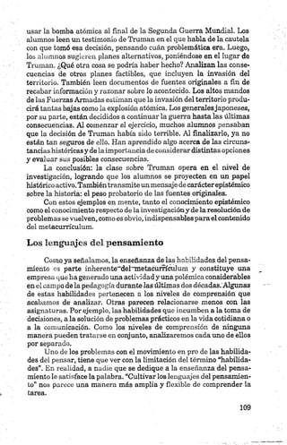 usar la bomba atómica al final de la Segunda Guerra Mundial. Los
alumnos leen un testimonio de Traman en el que habla de la cautela
con que tomó esa decisión, pensando cuán problemática era. Luego,
los alumnos sugieren planes alternativos, poniéndose en el lugar de
Traman. ¿Qué otra cosa se podría haber hecho? Analizan las conse­
cuencias de otros planes factibles, que incluyen la invasión del
territorio. También leen documentos de fuentes originales a fin de
recabar información y razonar sobre lo acontecido. Los altos mandos
de las Fuerzas Armadas estiman que la invasión del territorio produ­
cirá tantas bajas como la explosión atómica. Los generalesjaponeses,
por su parte, están decididos a continuar la guerra hasta las últimas
consecuencias. Al comenzar el ejercicio, muchos alumnos pensaban
que la decisión de Traman había sido terrible. Al finalizarlo, ya no
están tan seguros de ello. Han aprendido algo acerca de las circuns­
tancias históricas y de la importancia de considerar distintas opciones
y evaluar sus posibles consecuencias.
La conclusión: la clase sobre Traman opera en el nivel de
investigación, logrando que los alumnos se proyecten en un papel
histórico activo. Tambiéntransmite unmensaje de carácterepistémico
sobre la historia: el peso probatorio de las fuentes originales.
Con estos ejemplos en mente, tanto el conocimiento epistémico
como el conocimiento respecto déla investigacióny de la resolución de
problemas se vuelven, como es obvio, indispensables para el contenido
del metacurrícuium.
Los lenguajes del pensamiento
Como ya señalamos, la enseñanza de las habilidades, del pensa­
miento es parte inherente~del'Ttnetacum'culum y constituye una
empresa que ha generado una actividad y una polémica considerables
en el campo de la pedagogía durante las últimas dos décadas.'Algunas
de estas habilidades pertenecen a los niveles de comprensión que
acabamos de analizar. Otras parecen relacionarse menos con las
asignaturas. Por ejemplo, las habilidades que incumben a la toma de
decisiones, a la solución de problemas prácticos en la vida cotidiana o
a la comunicación. Como los niveles de comprensión de ninguna
manera pueden tratarse en conjunto, analizaremos cada uno de ellos
por separado.
Uno de los problemas con el movimiento en pro de las habilida­
des del pensar, tiene que ver con la limitación del término “habilida­
des”. En realidad, a nadie que se dedique a la enseñanza del pensa­
miento le satisface la palabra. “Cultivar los lenguajes del pensamien­
to” nos parece una manera más amplia y flexible de comprender la
tarea.
 