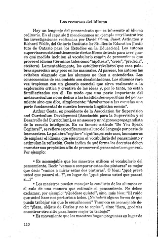 Hay un lenguaje del pensamiento que es inherente al idioma
ordinario. En el capítulo 2 mencionamos un ejemplo muy ilustrativo:
las investigaciones realizadas por David Olson, Janet Astington y
Richard Wolfe, del Ontario Institute for Studies in Education [Insti­
tuto de Ontario para los Estudios en la Educación]. Los autores
supervisaron sistemáticamente ciertos libros de texto para averiguar
en qué medida incluían el vocabulario común de pensamiento que
provee el idioma (términos tales como “hipótesis”, “creer”, “predecir”,
etcétera). Lamentablemente, los estuffioS'revelaron que esas pala­
bras aparecían muy poco en los manuales. Al parecer, los autores las
evitaban alegando que los alumnos no iban a entenderlas. Las
consecuencias de esa omisión son desalentadoras. Los alumnos rara
vez tropiezan con un glosario esencial que sirva realmente a la
exploración crítica y creativa de las ideas y, por lo tanto, no están
familiarizados con él. D.e modo que una parte importante del
metacurrículum no se dedica a las habilidades específicas del pensa­
miento sino que dice, simplemente: “devolvamos a las escuelas una
parte fundamental de nuestra herencia lingüística común”.
Arthur Costa, ex presidente de la Association for Supervisión
and Curriculum Development [Asociación para la Supervisión y el
Desarrollo del Currículum], es un asesory un vigoroso propagandista
de la escuela inteligente. En su famoso artículo “Do You Speak
Cogitare?”, se refiere específicamente al uso del lenguaje por parte de
los maestros. La palabra “cogitare” significa, en este caso, las maneras
de emplear el idioma que ejercitan el vocabulario del pensamiento y
estimulan la reflexión. Costa indica de qué forma los docentes deben
enunciar sus propósitos a fin de promover el pensamiento en general.
Por ejemplo:•
• Es aconsejable que los maestros utilicen el vocabulario del
pensamiento. Decir “vamos a comparar estas dos pinturas” es mejor
que decir “vamos a mirar estas dos pinturas”. O bien: “¿qué prevé
usted que pasará si...?”, en lugar de: “¿qué piensa usted que pasará
si...?”
• Los maestros pueden manejar la conducta de los alumnos en
el aula de una manera que estimule el pensamiento. No deben
exclamar, por ejemplo: “¡Quédese quieto!”, sino, más bien: “El ruido
que usted hace nos perturban todos. ¿No hohrá alguno forma ele que
pueda trabajar sin que lo escuchemos?” Tampoco es aconsejable de­
cir: “¡Sara, aléjate de Carlos y no te copies!”, sino: "Sara, ¿podrías
encontrar otro sitio para hacer mejor tu trabajo?”
• Es conveniente que los maestros hagan preguntas en lugar de
 