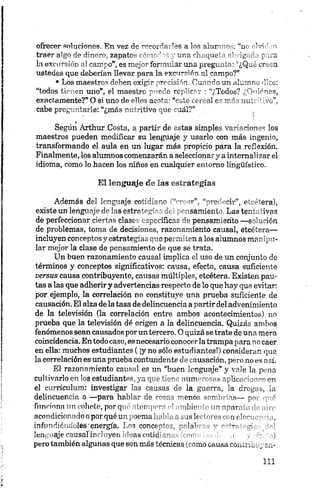 ofrecer soluciones. En vez de ^''-or^n a los aiur"1^ . “n~ ~lvi ’ i
traeralgo de dinero, zapatos <•* v ' /u n a chaqué ' ig, d . t- .:a
la excursión al campo”, es mojo- formular una preguxu- • ¿Q„.l creen
ustedes que deberían llevar para la excursión al campo?”
• Los maestros deben exigir precisión. Cuando un alumno dice:
“todos tienen uno”, el maestro puede replicar : “¿Todos? ¿Quiénes,
exactamente?*O si uno de ellos acota: “este cereal es más nutritivo”,
cabe preguntarle: “¿más nutritivo que cuál?” ,
1 '■)
Según Arthur Costa, a partir de estas simples variaciones los
maestros pueden modificar su lenguaje y usarlo con más ingenio,
transformando el aula en un lugar más propicio para la reflexión.
Finalmente, los alumnos comenzarán a seleccionary ainternalizar el
idioma, como lo hacen los niños en cualquier entorno lingüístico.
El lenguaje de las estrategias
Además del lenguaje cotidiano ("“creer”, “predecir”, etcétera),
existe un lenguaje de las estrategias del pensamiento. Lastentativas
de perfeccionar ciertas clases específicas de pensamiento —solución
de problemas, toma de decisiones, razonamiento causal, etcétera—
incluyen conceptos y estrategias que permiten a los alumnos manipu­
lar mejor la clase de pensamiento de que se trata.
Un buen razonamiento causal implica el uso de un conjunto de
términos y conceptos significativos: causa, efecto, causa suficiente
versus causa contribuyente, causas múltiples, etcétera. Existen pau­
tas a las que adherir y advertencias respecto de lo que hay que evitar:
por ejemplo, la correlación no constituye una prueba suficiente de
causación. El alza de la tasa de delincuencia a partirdel advenimiento
de la televisión (la correlación entre ambos acontecimientos) no
prueba que la televisión dé origen a la delincuencia. Quizás ambos
fenómenos seancausados porun tercero. O quizá se trate de una mera
coincidencia. Entodo caso, esnecesario conocer latrampapara no caer
en ella: muchos estudiantes ( ¡y no sólo estudiantes!) consideran que
la correlación es una prueba contundente de causación, pero no es asi.
El razonamiento causal es un “buen lenguaje” y vale la pena
cultivarlo en los estudiantes, ya q,Tc 'i;” - inm "o,.-, a p lic a : i"'- en
el currículum: investigar las causas de la guerra, la dregy3, ¡a
delincuencia o —para hablar de —ono!, • 4
funciona un cohete, porqué olor / •- ' -ib io f ’ ’ -mar . ’ ,
acondicionado.o por qué un poema,’ r.~aslf . ¡ir'"" . >•
infundiéndoles'energía. Los concept-^ --lab ■ '"-r y’
lenguaje causal incluyen ideas cotia' n ■ >o . - ;
pero también algunas que son más técnicas (.comocausa coutii^,
 