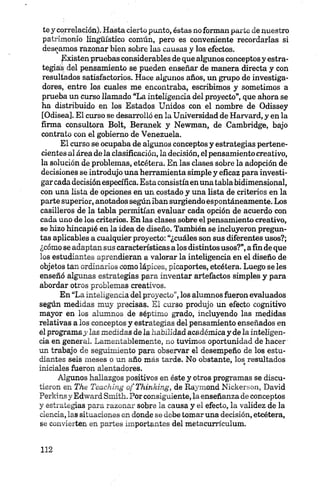 te y correlación). Hasta cierto punto, éstas no forman parte de nuestro
patrimonio lingüístico común, pero es conveniente recordarlas si
deseamos razonar bien sobre las causas y los efectos.
¡Existenpruebas considerables de que algunos conceptos y estra­
tegias del pensamiento se pueden enseñar de manera directa y con
resultados satisfactorios. Hace algunos años, un grupo de investiga­
dores, entre los cuales me encontraba, escribimos y sometimos a
prueba un curso llamado “La inteligencia del proyecto”, que ahora se
ha distribuido en los Estados Unidos con el nombre de Odissey
[Odisea]. El curso se desarrolló en la Universidad de Harvard, y en la
firma consultora Bolt, Beranek y Newman, de Cambridge, bajo
contrato con el gobierno de Venezuela.
El curso se ocupaba de algunos conceptos y estrategias pertene­
cientes al área de la clasificación, la decisión, el pensamiento creativo,
la solución de problemas, etcétera. En las clases sobre la adopción de
decisiones se introdujo una herramienta simple y eficaz para investi­
gar cada decisiónespecífica. Esta consistíaenuna tabla bidimensional,
con una lista de opciones en un costado y una lista de criterios en la
parte superior, anotados según iban surgiendo espontáneamente. Los
casilleros de la tabla permitían evaluar cada opción de acuerdo con
cada uno de los criterios. En las clases sobre el pensamiento creativo,
se hizo hincapié en la idea de diseño. También se incluyeron pregun­
tas aplicables a cualquier proyecto: “¿cuáles son sus diferentes usos?;
¿cómo se adaptan sus características a los distintos usos?”,afin de que
los estudiantes aprendieran a valorar la intebgencia en el diseño de
objetos tan ordinarios como lápices, picaportes, etcétera. Luego se les
enseñó algunas estrategias para inventar artefactos simples y para
abordar otros problemas creativos.
En “La inteligencia del proyecto”,los alumnos fueron evaluados
según medidas muy precisas. El curso produjo un efecto cognitivo
mayor en los alumnos de séptimo grado, incluyendo las medidas
relativas a los conceptos y estrategias del pensamiento enseñados en
el programay las medidas de la habilidad académica y de la inteligen­
cia en general. Lamentablemente, no tuvimos oportunidad de hacer'
un trabajo de seguimiento para observar el desempeño de los estu­
diantes seis meses o un año más tarde. No obstante, los resultados
iniciales fueron alentadores.
Algunos hallazgos positivos en éste y otros programas se discu­
tieron en The Teaching of Thinking, de Raymond Nickerson, David
Perkins y Edward Smitli. Por consiguiente, la enseñanza de conceptos
y estrategias para razonar sobre la causa y el efecto, la validez de la
ciencia, las situaciones en donde se debe tomaruna decisión, etcétera,
se convierten en partes importantes del metacurrículum.
 