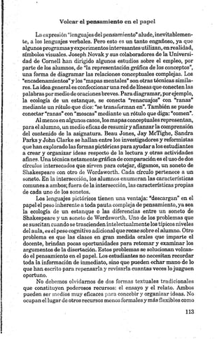 La expresión “lenguajes del pensamiento” alude, inevitablemen­
te, a los lenguajes verbales. Pero esto es un tanto engañoso, ya que
algunos programasy experimentos interesantes utilizan, enrealidad,
símbolos visuales. Joseph Novak y sus colaboradores de la Universi­
dad de Comell han dirigido algunos estudios sobre el empleo, por
parte de los alumnos, de “la representación gráfica de los conceptos”,
una forma de diagramar las relaciones conceptuales complejas. Los
“encadenamientos” y los “mapas mentales” son otras técnicas simila­
res. La idea general es confeccionaruna red de líneas que conecten las
palabras por medio de oraciones breves. Para diagramar, por ejemplo,
la ecología de un estanque, se conecta “renacuajos” con “ranas”
mediante un rótulo que dice: “se transforman en”. También se puede
conectar “ranas” con “moscas” mediante un rótulo que diga: “comen”.
Al menos en algunos casos,los mapas conceptualesrepresentan,
para el alumno, un medio eficaz de resumir y afianzar la comprensión
del contenido de la asignatura. Beau Jones, Jay McTighe, Sandra
Parks y John Clarke se hallan entre los investigadores y reformistas
que han exploradolas formas pictóricas para ayudar a los estudiantes
a crear y organizar ideas respecto de la lectura y otras actividades
afines.Una técnica netamente gráfica de comparación es el uso de dos
círculos intersecados que sirven para cotejar, digamos, un soneto de
Shakespeare con otro de Wordsworth. Cada círculo pertenece a un
soneto. En la intersección, los alumnos enumeran las características
comunes a ambos; fuera de la intersección, las características propias
de cada uno de los sonetos.
Los lenguajes pictóricos tienen una ventaja: “descargan” en el
papel el peso inherente a toda pauta compleja de pensamiento, ya sea
la ecología de un estanque o las diferencias entre un soneto de
Shakespeare y un soneto de Wordsworth. Uno de los problemas que
se suscitan cuando se trascienden intelectualmente los típicos niveles
del aula, es el peso cognitivo adicional que recae sobre el alumno. Otro
problema es que las clases en gran medida orales que imparte el
docente, brindan pocas oportunidades para retomar y examinar los
argumentos de la disertación. Estos problemas se solucionan volcan­
do el pensamiento en el papel. Los estudiantes no necesitan recordar
toda la información de inmediato, sino que pueden echar mano de lo
que han escrito para repensarla y revisarla cuantas veces lo juzguen
oportuno.
No debemos olvidamos de dos formas textuales tradicionales
que constituyen poderosos recursos: el ensayo y el relato. Ambos
pueden ser medios muy eficaces para concebir y organizar ideas. No
ocupan el lugar de otros recursos menos formales y más flexibles como
 