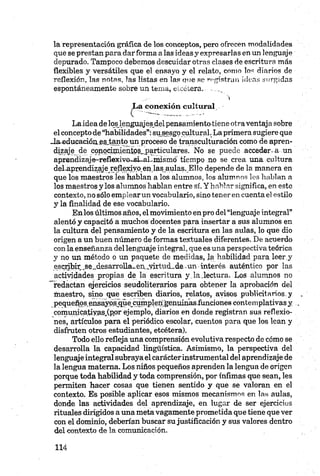 la representación gráfica de los conceptos, pero ofrecen modalidades
que se prestan para darforma a las ideas y expresarlas en un lenguaje
depurado. Tampoco debemos descuidar otras clases de escritura más
flexibles y versátiles que el ensayo y el relato, como los diarios de
reflexión, las notas, las listas en las que se rogistran ideas surgidas
espontáneamente sobre un tema, etcétera. .......
>
La conexión cultural
Laidea de loslenguajesjel pensamiento tiene otraventaja sobre
el concepto de “habilidades”:su sesgo cultural. Laprimera sugiere que
Janducación es, tanto un proceso de transculturación como de apren­
dizaje de conocipaientos_,particulares. No se puede accedería un
apren<hzaje-reflexivo~si~al.mismo tiempo no se crea una cultura
deLaprenchzaje_reflexiyo,en,las aulas.Ello depende de la manera en
que los maestros les hablan a los alumnos, los alumnos les hablan a
los maestros y los alumnos hablan entre sí. Y hablar significa, en este
contexto, no sólo emplear un vocabulario, sino tener en cuenta el estilo
y la finalidad de ese vocabulario.
Enlos últimos años, el movimiento en pro del“lenguaje integral”
alentó y capacitó a muchos docentes para insertar a sus alumnos en
la cultura del pensamiento y de la escritura en las aulas, lo que dio
origen a un buen número de formas textuales diferentes. De acuerdo
con la enseñanza del lenguaje integral, que es una perspectiva teórica
y no un método o un paquete de medidas, la habilidad para. leer,y
escribir .se.„desarrolla_eix..yirtud„de..un interés auténtico por las
actividades propias de la escritura yJa,lectura. Los alumnos no
"redactan ejercicios seudoliterarios para obtener la aprobación del
maestro, sino que escriben diarios, relatos, avisos publicitarios, y
pequeños^ensayqsjque^cumplen'génumas.funcionescontemplativasy
comunicatiyas.Cpor ejemplo, diarios en donde registran sus reflexio­
nes, artículos para el periódico escolar, cuentos para que los lean y
disfruten otros estudiantes, etcétera).
Todo ello refleja una comprensión evolutiva respecto de cómo se
desarrolla la capacidad lingüística. Asimismo, la perspectiva del
lenguaje integral subraya el carácterinstrumental del aprendizaje de
la lengua materna. Los niños pequeños aprenden la lengua de origen
porque toda habilidad y toda comprensión, por ínfimas que sean, les
permiten hacer cosas que tienen sentido y que se valoran en el
contexto. Es posible aplicar esos mismos mecanismos en las aulas,
donde las actividades del aprendizaje, en lugar de ser ejercicios
rituales dirigidos a una meta vagamente prometida que tiene que ver
con el dominio, deberían buscar su justificación y sus valores dentro
del contexto de la comunicación.
 