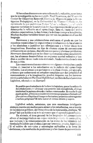 Si las aulas alcanzan o no una cultura de la reflexión, es un tema
que la investigación no ha soslayado. Fred Newmann, del Wiscorsin
Center for Education Research [Centro de Wisconsin para la Inves­
tigación Pedagógica], en la Universidad de WisconrnvMadií'cn, ha
examinado lo que podríamos llamar "el au’ u reflexiva", 'afeando
algunas variables en la actitud de los docentes respecto del papel que
desempeña la reflexión en el aprendizaje. Esto es, hasta qué punto
alientan expectativas, le dan forma y le dedican tiempo a la reflexión.
Muchas de.estas variables tienen que ver con las pautas en el uso del
lenguaje.
Newmann y sus colaboradores evaluaron el grado en que los
■maestros examinaban los argumentos y conclusiones de los alumnos
y los alentaban a justificar sus afirmaciones y a forjar ideas más
imaginativas. Buscaban un tipo de alumno capaz de concentrarse
activamente en un tema, discutir con sus pares y plantear problemas.
Newmann descubrió que en las clases que reunían estas característi­
cas, los alumnos desarrollaban un esquema mental reflexivo y ten­
dían a escribir de un modo más elaborado, fundamentando cada uno
de sus juicios.
Los maestros suelen encontrarse con algunos obstáculos cuando
tratan de insertar a los estudiantes en la cuitara del aprendizaje
reflexivo. Los alumnos que pertenecen a la clase obrera, por ejemplo,
y tienen que embarcarse en estudios complejos que dan prioridad al
razonamiento y a la imaginación, pueden tropezar con los inconve-
nienles señalados en The Gnodlligh School, un libro de Sara Lawrence
Lightfoot, educadora en Harvard:
Esposiblequeal estudiantedelaclase trabajadora, quesehaesforzado
denodadamente pnr alcanzar una posición más encumbrada, el juego
intelectual le parezca absurdo e incluso amenazador. Es mucho lo que
puedeperder.¿Cómovaaconmdcrnrentoncespropuestas alternativas?
¿Porquéva adilapidareltiempoenfantasíasyproyectosextravagantes
e incluso peligrosos? El debe tomar el camino directo y seguro.
Lightfoot señala, asimismo, que una enseñanza inteligente
siempre cuenta con medios para atraer a los estudiantes, sea a través
de los debates públicos, del ritmo vivaz de la instrucción, etcétera. “El
juego” del que habla es ni más ni menos que -’ o.pmr.rrícje re~
En síntesis, el área general de los le n g -rí" J-’ pensar hlc
ofrece al metaqtyrículum un corpus más irq contr :d o,
que incluye*vl) íá reinstauraración en las r ño-- - ^rm ir'-
vocabulario común que aluden alpensar (creencia hipe
I 2) eL‘ cultivo de conceptos y estrategias aplicables a la torna de
^decisiones, a la resolución de problemas y a las clases de pensamiento
 