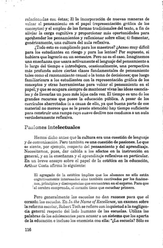 relacionadas con éstas; 3) la incorporación de nuevas maneras de
volcar el pensamiento en el papel (representación gráfica de los
conceptos) y el empleo de las formas tradicionales del texto, a fin de
aliviar la carga cognitiva y proporcionar más oportunidades para
aprehender los pensamientos y reflexionar sobre ellos; 4) fomentar,
genéricamente, una cultura del aula reflexiva.
¿Todo esto es complicado para los maestros? ¿Acaso muy difícil
para los estudiantes en riesgo y para los lentos? Por supuesto, si
hubiera que lograrlo en un semestre. Pero no es el caso. Imaginemos
una enseñanza que usara activamente el lenguaje del pensamiento a
lo largo del tiempo e introdujera, ocasionalmente, una perspectiva
más profunda sobre ciertas clases fundamentales de pensamiento
tales como el razonamiento causal o la toma de decisiones; que luego
familiarizara a los estudiantes con la representación gráfica de los
conceptos y otras herramientas para volcar el pensamiento en el
papel; y que se ocupara siempre de mantener vivas las ideas esencia­
les y de llevarlas un poco más lejos cada vez. El tiempo es uno de los
grandes recursos que posee la educación pública. A pesar de los
currículos abarrotados (o a causa de ello, ya que buena parte de ese
material no merece que se le preste atención) hay tiempo suficiente
para construir una rampa cuyo suave declive nos conduzca a un aula
verdaderamente reflexiva.
Pasiones intelectuales
Hemos dicho antes que la cultura era una cuestión de lenguaje
y de comunicación. Pero también es una cuestión de pasiones. Lo que
se siente, por ejemplo, respecto del pensamiento y del aprendizaje.
Necesitamos, pues, dar cabida a los afectos en la instrucción en
general, y en la enseñanza y el aprendizaje reflexivos en particular.
En un breve ensayo sobre el papel de la estética en la educación,
Arthur Costa afirma lo siguiente:
El agregado de la estética implica que los alumnos no sólo están
cognitívamente interesados sino también cautivados por los fenóme-
.nos, principios y discrepancias que encuentran enel entorno. Para que
íel cerebro comprenda, el corazón tiene que escuchar primero.
Pero generalm ente las escuelas no dan razones para que el
corazón las escuche. En In the Ñame ofExcellence, un examen sobre
la reforma escolar, Robert Toch se refiere con inquietud a la negligen­
cia general respecto del lado humano de las escuelas. Utiliza las
palabras de los adolescentes para acusar a un sistema que los aparta
de la educación e incluso los enemista con ella: “¿La escuela? Sólo es
 