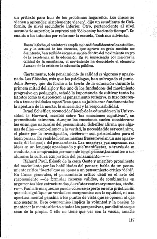 un pretexto para huir de los problemas hogareños. Los chicos no
vienen a aprender: simplemente vienen”, dijo un estudiante de Cali­
fornia, de nivel secundario inferior. Otro, perteneciente al nivel
secundario superior, lo expresó así: “Sólo estoy haciendo tiempo”. En
cuanto a los intentos por reformar la escuela, Toch nos advierte:
Hastalafecha,eldesinterésampliamentedifundidoentrelosestudian­
tes y la actitud de las escuelas, que agrava en gran medida ese
desinterés, han recibido escasa atención dentro del movimiento enpro
de la excelencia en la educación. En su impaciencia por mejorar la
calidad de la enseñanza, el movimiento ha descuidado el elemento
humano de la crisis en la educación pública.
Ciertamente, todo pensamiento de calidad es vigoroso y apasio­
nado. Los filósofos, más que los psicólogos, han subrayado el punto.
John Dewey, que dio forma a la teoría de la educación durante la
primera mitad del siglo y fue uno de los fundadores del movimiento
progresivo en pedagogía, señaló la importancia de cultivar tanto los
hábitos como la disposición al pensamiento reflexivo. E hizo referen­
cia a tres actividades específicas que a sujuicio eran fundamentales:
la apertura de la mente, la sinceridad y la responsabilidad.
Israel Scheffler, reconocido filósofo de la educación en la Univer­
sidad de Harvard, escribió sobre “las emociones eognitivas”, un
premeditado oxímoron. Aunque las emociones suelen considerarse
las enemigas naturales del pensamiento, Scheffler afirma que algu­
nas de ellas —como el amor a la verdad, la necesidad de ser ecuánime,
el placer por la investigación, etcétera— son primordiales para el
buen pensar. En realidad, estas mismas frases revelan un uso apasio­
nado del lenguaje del pensamiento. Los maestros.que.expresan sus
ideas en un lenguaje apasionado y que‘manifiestan,-a través de su
conducta, un compromiso,permanente cqn el pensar,transmiten a sus
alumnos la cultura compartida del pensamiento.-------- -
Richard Paul, filósofo de la costa Oeste y miembro prominente
del movimiento por las habilidades del pensar, habla de un pensa­
miento crítico “fuerte” que se opone a un pensamiento crítico “débil”.
En líneas generales, el pensamiento crítico débil es el arte del
razonamiento —de formular razones válidas, de combinarlas en
argumentos bien estructurados, de refutar contraargumentos, etcéte­
ra—.Paul afirma que uno puede volverse experto en esta práctica sin
que ello signifique un verdadero compromiso con la equidad, ni una
apertura mental genuina a los puntos de vista que se oponen al que
uno sustenta. Este compromiso implica da voluntad y la pasión de
mantener la mente abierta a todas las perspectivas, por distintas que
sean de la propia. Y ello no tiene que ver con la vacua, amable
 