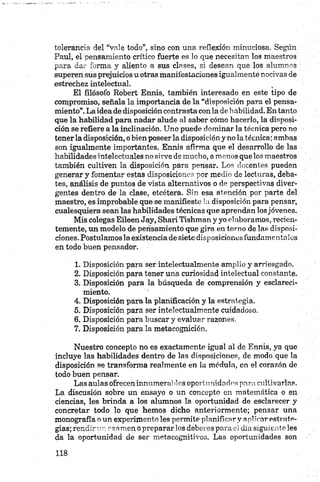 tolerancia del “vale todo”, sino con una reflexión minuciosa. Según
Paul, el pensamiento crítico fuerte es lo que necesitan los maestros
para dar forma y aliento a sus clases, si desean que los alumnos
superen sus prejuicios u otras manifestaciones igualmente nocivas de
estrechez intelectual.
El filósofo Bobert Erráis, también interesado en este tipo de
compromiso, señala la importancia de la “disposición para el pensa­
miento”.Laidea de disposición contrasta con la debabilidad. En tanto
que la habilidad para nadar alude al saber cómo hacerlo, la disposi­
ción se refiere a la inclinación. Uno puede dominar la técnica pero no
tener la disposición, o bien poseer la disposición y no la técnica; ambas
son igualmente importantes. Ennis afirma que el desarrollo de las
habilidades intelectuales no sirve de mucho, amenos que los maestros
también cultiven la disposición para pensar. Los docentes pueden
generar y fomentar estas disposiciones por medio de lecturas, deba­
tes, análisis de puntos de vista alternativos o de perspectivas diver­
gentes dentro de la clase, etcétera. Sin esa atención por parte del
maestro, es improbable que se manifieste ia disposición para pensar,
cualesquiera sean las habilidades técnicas que aprendan los jóvenes.
Mis colegas Eileen Jay, Shari Tishman y yo elaboramos,recien­
temente, un modelo de pensamiento que gira en torno de las disposi­
ciones. Postulamos la existencia de siete disposiciones fundamentales
en todo buen pensador.
1. Disposición para ser intelectualmente amplio y arriesgado.
2. Disposición para tener una curiosidad intelectual constante.
3. Disposición para la búsqueda de comprensión y esclareci­
miento.
4. Disposición para la planificación y la estrategia.
5. Disposición para ser intelectualmente cuidadoso.
6. Disposición para buscar y evaluar razones.
7. Disposición para la metacognición.
Nuestro concepto no es exactamente igual al de Ennis, ya que
incluye las habilidades dentro de las disposiciones, de modo que la
disposición se transforma realmente en la médula, en el corazón de
todo buen pensar.
Las aulas ofrecen innumerables oportunidades para cultivarlas.
La discusión sobre un ensayo o un concepto en matemática o en
ciencias, les brinda a los alumnos la oportunidad de esclarecer y
concretar todo lo que hemos dicho anteriormente; pensar una
monografía o un experimento les permite planificar y aplicar estrate­
gias; rendir un exam en o prepararlos deberes para el día siguiente les
da la oportunidad de ser metacognitivos. Las oportunidades son
 