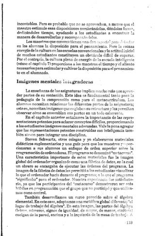 incontables. Pero es probable que no se aprovechen, a menos que el
maestro estimule esas disposiciones nombrándolas, dándoles forma,
dedicándoles tiempo, ayudando a los estudiantes a encontrar la
manera de desarrollarlas y recompc nsándolos.
Los maestros que conozco tienen uno r i” : p i , ’ inri’ J-declar
en los alumnos la disposición para el per:. 'en.a. -ro la escasa
energía de la cpltura en las escuelas conven-anales "la actitud inicial
de muchos estudiantes constituyen un ob~' i. lo i:fLL de superar.
Por e! contrarío, la cultura plena de energí" .’ ~i ei inteligente
(véase el capítulo 7) proporciona a los maestros el tiempo y el aliento
necesarios paraestimulary cultivarla disposición para el pensamien­
to en el alumnado.
Imágenes mentales áiiegradoras
La enseñanza de las asignaturas implica mucho más que apren­
der partes de su contenido. Esta idea es fundamental tanto para la
pedagogía de la comprensión como para el metacurrículum. Los
alumnos necesitan relacionar las diferentes partes de la asignatura;
estoes,necesitanimágenesque engloben su estructura y les permitan
observar cómo se ensamblan sus partes en un todo coherente.
En el capítulo anterior señalamos la importancia de las repre­
sentaciones potentes para aclarar conceptos difíciles, proporcionando
a los estudiantes imágenes mentales adecuadas. Vale la pena agregar
que las representaciones potentes construidas con inteligencia tam­
bién sirven para integrar una disciplina.
Steven Schwartz, otros colegas y yo elaboramos materiales
didácticos suplementarios y una guía para que los maestros propor­
cionaran a sus alumnos un enfoque de orden, superior sobre la
programación de ordenadores. El programa se denominó “motacurso”.
Una característica importante de estos materiales fue la imagen
global del ordenador organizado como una fábrica de datos, en la cual
un obrero se encargaba de ejecutar las órdenes del programa. La
imagen de la fábrica de datos les permitió a los estudiantes visualizar
lo que el ordenador hacía durante el programa; o V " *e1uro;;1ama
“significaba” para el ordenador. Nuestra expone...,' '»«• satisfacto­
ria, ya que los participantes del “metacurso” demostraron se** más
hábiles en programación que el grupo que no partid; ' y que u ¡*~a-
inos como control.
También desarrollamos un curso parecido sol r, el álg ~r
elemental. En este caso, adoptamos una metáfora' global rifo -ent .V .
lugar de trabajo1del álgebra”. En esta imagen, las parte? le ílg ' _ .
(letras, números, signos de igualdad, de mayor, do mar—, r'rót ~ '
cuelgan de la pared, encima y a la izquierda de la mesa de í; ~b'j
 