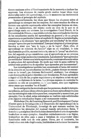 tienen nociones sobre e! funcionamiento de la memoria e incluso las
expresan. Los alumnos de cuarto grado suelen tener ideas muy
elaboradas sobre del aprendizaje, como lo muestran los testimonios
presentados al principio del capítulo.
Lamentablemente, las ideas que tienen los alumnos sobre el
aprendizaje no siempre son las mejores. Así como muchos de ellos se
forman una opinión equivocada sobre las conceptos básicos en cien­
cias y en matemática, del mismo modo su idea de lo que es el
aprendizaje suele ser errónea. La investigadora Carol Dweek, de la
Universidad de Illinois, y sus colaboradores, han analizado las teorías
de los estudiantes acerca del aprendizaje en general y de su propia
experiencia en particular (véase el capítulo 2). Según su terminología,
distinguen a los alumnos “que aprenden por entidades” de los alum­
nos que “aprenden porincrementos?..Los que integran el primergrupo
tienden a creer que “uno lo logra o no lo logra”. Para ellos, el
aprendizaje es cuestión de /‘pescar”/algo en su totalidad, lo más
rápidamente posible; en caso contrario, uno nolo “pesca” en absoluto.
Los del segundo grupo consideran que el aprendizaje es un proceso
gradual que exige pacienciay constancia. Los alumnos “que aprenden
porentidades” tienenuna teoríaequivocaday contraproducente sobre
la naturaleza del aprendizaje. De modo que vale la pena cultivar la
actitud más productiva de aquellos “que aprenden por incrementos”.
Los investigadores también han examinado el tema del control
de la atención en los estudiantes (es decir, ¿cuánto tiempo se concen­
tran en la tarea?, ¿se distraen fácilmente?, etcétera). Los alumnos
cuyo desempeño es pobre tienden a ser desatentos. No han aprendido
a seguir el hilo de las propias cogniciones y ni siquiera notan en qué
momento se distraen de la tarea. Los jóvenes capaces de controlar la
atención no sólo se concentran en lo que hacen, sino que registran
otras cosas que suceden “en el fondo”.
La investigación ha mostrado que las personas, desde la tempra­
na infancia, se forjan ideas sóbrelo que es un buen aprendizaje (cuáles
son las estrategias más útiles para leer, comprendery memorizar, por
ejemplo). Con la edad, estas estrategias se vuelven más sofisticadas
y en algunos estudiantes llegan a ser sumamente sutiles.
Michelene Chi, del LearningResearch and Development Center
[Centro para la Investigación y el Desarrollo del Aprendizaje] de la
Universidad de Pittsburgh, investigó de qué manera usaban los
estudiantes los ejemplos del manual cuando estudiaban física. Y
descubi'ió que algunos de ellos habían desarrollado el arte de aprender
basándose en esos ejemplos. Atendían cuidadosamente a su lógica,
trabajaban en ellos paso a paso y trataban de comprender cómo
funcionaba cada uno de esos pasos. Otros, por el contrario, los
observaban con más displicencia, limitándose a solucionar los nuevos
 