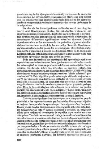 problemas según los ejemplos del manual y valiéndose de analogías
poco exactas. La investigación realizada por Michelene Chi mostró
que los estudiantes que examinaban cuidadosamente los ejemplos,
también comprendían y solucionaban mejor los nuevos problemas de
la asignatura.
En otra de las investigaciones realizadas en el Learning Re­
search and Development Center, los estudiantes trabajaron con
entornos de microcomputación, diseñados para sustentar el aprendi­
zaje heurístico de los principios de la economía y de la electricidad. Se
encontraron diferencias significativas entre los alumnos. Cuando
experimentaban en los entornos de computación, algunos atendían
sistemáticamente al control de las variables. También llevaban un
registro detallado de los pasos, los supervisaban, planificaban metó­
dicamente y sometían a prueba sus hipótesis. Otros no lo hacían así.
Lógicamente, los estudiantes que abordaban la tarea de un modo más
minucioso aprendían mucho más de los entornos.
Todo esto incumbe a las estrategias del aprendizaje que usan
espontáneamente los alumnos. Pero, ¿qué ocurre cuando se les enseña
las estrategias? A veces se producen adelantos sustanciales. En un
estudio coordinado sobre los intentos de enseñar estrategias
metacognitivas de lectura, los investigadoresHalIer, Childy Walberg
sintetizaron veinte estudios y encontraron un “efecto colateral” pro­
medio de 0,71. Esto significa que la estrategia utilizada mejoraba en
un 70 por ciento de una desviación estándar el rendimiento término
medio de los estudiantes. Se considera que un efecto lateral de esta
magnitud es un resultado excelente para cualquier proyecto pedagó­
gico. Una de las estrategias. inás eficaces para aclarar los. puntos
os.qurós fue.examinar.eltexto hacia adelante y hacia atrás. También
las.e,5.tíategiasjieautocuestionamiento fueron útiles para supervisar
Jos.prpgresps yjcqntEolar.„sistemáticamente la propia lectura....
Ciertos investigadores han optado por una perspectiva que da
prioridad a las representaciones gráficas de las ideas y cuyo objetivo
es mejorarla capacidad de aprendizaje. Hace algunos años, Benjamin
Bloom y Lois Broder dirigieron una investigación sobre los estudian­
tes universitarios más y menos eficientes y crearon un programa
piloto para mejorar el desempeño de aquellos cuyo rendimiento era
más pobre. También se tomaron el trabajo de analizar las diferencias
entre los buenos y los malos estudiantes. Los más flojos manifestaban
un comportamiento contraproducente:solucionaban impulsivamente
los problemas, guiándose por indicios superficiales; no se esforzaban
por comprenderlos a fondo, se mostraban indiferentes ante las lagu­
nas del conocimiento y el lema general era “o lo captas enseguida o no
lo captas en absoluto”. Bloom y Broder trabajaron con los estudiantes
de manera individual y grupal, los hicieron razonar en voz alta y
 