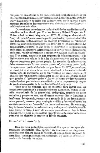 compararon su enfoque de los problemas con los modelos usarlos por
quienes eran más minuciosos y sistemáticos. Los estudiantes tratados
individualmente y aquellos que concurrieron por lo monos a sirio
sesiones grupales se desempeñaron notsbl emente m-pory obtuvior' o
calificaciones más altas.
Otro enfoque para desarrollar las habilidades académicas de los
estudiantes fue ideado por Charles Wales y Kobert Stager, en la
Universidad de West Virginia, en 1970. El enfoque, denominado
“proyecto guiado”,cuenta con la participación do cL adiar fies
que trabajad metódica™~-'te ■*' r r x prc-.sirco. resol.Hón
compleja, usando los conocimiento; odqmrdos m ’-musi> nat.un La
guía consiste, en parte, en una pm-tn ' y a n ir '.’' , ■a solui ‘ mar
problemas, que subraya la impm~aro io lemert - "m es identif •. reí
problema, reunir información y propo mr y ev .Lia- _ sibles s L.cio-
. nesi Y en parte, consiste en una mu^rar. de -'•rrlcnes resp . >de
dichos pasos, que sólo se da a los n nos i r.r - . que hr.. '' i-ho
algunos progresos por r p r o ; L ; muc~<-'- le soluf;" s no
debe tomarse como “las respuestas m- re-tas” «Le como un osf ímulo
para pensar en profundidad '■''Ver' prol errr " 1170, erre c_- bquo
se convirtió en el alma do m de. inal •- "_s estr.... r de
primer año de ingeniería, er ’r “'nivt sid i 1 'Test " y ,:- a. El
análisis del rendimiento estudiantil ex loe años posteriores indicó
que, gracias al “proyecto guiado”, los estudiantes se desempeñaron
mejor desde el punto de vista académico y hubo un porcentaje mayor
de graduados a partir de la implantación del programa.
Todo esto no significa que los intentos para lograr que los
estudiantes aprendan a aprender siempre funcionen. Según la opi­
nión mayoritaria de la comunidad pedagógica, muchos de estos
estudios y proyectos son, por diversas razones, lisa y llanamente
ineficaces. Por ejemplo, se apartan a menudo de la tendencia acadé­
mica general, merecen poco o ningún crédito y los estudiantes los
consideran como un “remedio” un tanto embarazoso. Sin embargo,
hay éxitos suficientes para demostrar que el aprendizaje del aprendi­
zaje puede llevarse a cabo de manera provechosa en los ámbitos
educativos, siempre que se le dé un lugarlobostante importante como
para que los alumnos le presten la debida atención.
Enseñar a transferir
Una premisa pedagógica elemental dice que no se aprenden
fracciones aritméticas para aprobar un examen ni se diagrarpao
oraciones por el mero gusto de hacerlo, Al menos desde un puntd de
vista ideal, las asignaturasse vinculan entre síy también se vinculé n
con la vida fuera de las aulas.
 