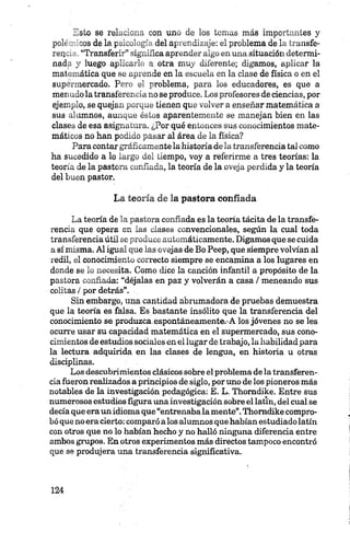 Esto se relaciona con uno de los temas más importantes y
polt . >03 de la psicología del aprendizaje: el problema de la transfe-
reiK- “Transferir” significa aprender algo en una situación determi­
nad: y luego aplicarlo a otra muy diferente; digamos, aplicar la
mat...-.ática que se aprende en la escuela en la clase de física o en el
sup n .íercado. Pero el problema, para los educadores, es que a
menudo la transferencia no se produce. Los profesores de ciencias, por
ejemplo, se quejan porque tienen que volver a enseñar matemática a
sus alumnos, aunque éstos aparentemente se manejan bien en las
clases de esa asignatura. ¿Por qué entonces sus conocimientos mate­
máticos no han podido pasar al área de la física?
Para contar gráficamente la historia de la transferencia tal como
ha sucedido a lo largo del tiempo, voy a referirme a tres teorías: la
teoría de la pastora confiada, la teoría de la oveja perdida y la teoría
del buen pastor.
La teoría de la pastora confiada
La teoría de la pastora confiada es la teoría tácita de la transfe­
rencia que opera en las clases convencionales, según la cual toda
transferencia útil se produce automáticamente. Digamos que se cuida
a sí misma. Al igual que las ovejas de Bo Peep, que siempre volvían al
redil, el conocimiento correcto siempre se encamina a los lugares en
donde se lo necesita. Como dice la canción infantil a propósito de la
pastora confiada: “déjalas en paz y volverán a casa / meneando sus
colitas / por detrás”.
Sin embargo, una cantidad abrumadora de pruebas demuestra
que la teoría es falsa. Es bastante insólito que la transferencia del
conocimiento se produzca,espontáneamente.-A los jóvenes no se les
ocurre usar su capacidad matemática en el supermercado, sus cono­
cimientos de estudios sociales en el lugar de trabajo, la habilidad para
la lectura adquirida en las clases de lengua, en historia u otras
disciplinas.
Los descubrimientos clásicos sobre el problema de la transferen­
cia fueron realizados a principios de siglo,por uno de los pioneros más
notables de la investigación pedagógica: E. L. Thomdike. Entre sus
numerosos estudios figura una investigación sobre el latín, del cual se
decía que era un idioma que “entrenaba la mente”.Thomdike compro­
bó que no era cierto: comparó alos alumnos que habían estudiado latín
con otros que no lo habían hecho y no halló ninguna diferencia entre
ambos grupos. En otros experimentos más directos tampoco encontró
que se produjera una transferencia significativa.
 