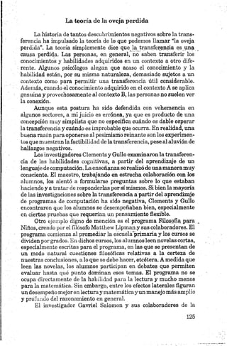 La teoría de la oveja perdida
La historia de tantos descubrimientos negativos sobre la trans­
ferencia ha impulsado la teoría de lo que podemos llamar “la oveja
perdida”. La teoría simplemente dice queja transferencia es una
causa perdida. Las personas, en general, no saben transferir los
conocimientos y habilidades adquiridos en un contexto a otro dife­
rente. Algunos psicólogos alegan que acaso el conocimiento y la
habilidad están, por su misma naturaleza, demasiado sujetos a un
contexto como para permitir una transferencia útil considerable.
Además, cuando el conocimiento adquirido en el contexto A se aplica
genuina y provechosamente al contexto B, las personas no suelen ver
la conexión.
Aunque esta postura ha sido defendida con vehemencia en
algunos sectores, a mi juicio es errónea, ya que es producto de una
concepción muy simplista que no especifica cuándo es dable esperar
la transferencia y cuándo es improbable que ocurra. En realidad, una
buena razón para oponerse al pesimismo reinante son los experimen­
tos que muestran la factibilidad de la transferencia, pese al aluvión de
hallazgos negativos.
cia de las habilidades cognitivas, a partir del aprendizaje de un
lenguaje de computación. La enseñanza se realizó de unamanera muy
consciente. El maestro, trabajando en estrecha colaboración con los
alumnos, los alentó a formularse preguntas sobre lo que estaban
haciendo y a tratar de responderlas por sí mismos. Si bien la mayoría
de las investigaciones sobre la transferencia a partir del aprendizaje
de programas de computación ha sido negativa, Clements y Güilo
encontraron que los alumnos se desempeñaban bien, especialmente
en ciertas pruebas que requerían un pensamiento flexible.
Otro ejemplo digno de mención es el programa Filosofía para
Niños, creado por el filósofo Matthew Lipman y sus colaboradores. El
programa comienza al promediar la escuela primaria y los cursos se
dividen por grados. En dichos cursos, los alumnos leen novelas cortas,
especialmente escritas para el programa, en las que se presentan de
un modo natural cuestiones filosóficas relativas a la certeza de
nuestras conclusiones, a lo que se debe hacer, etcétera. A medida que
leen las novelas, los alumnos participan en debates que permiten
evaluar hasta qué punto dominan esos temas. El programa no se
ocupa directamente de la habilidad para la lectura y mucho menos
para la matemática. Sin embargo, entre los efectos laterales figuran
un desempeño mejor en lectura y matemáticay un manejo más amplio
y profundo del razonamiento en general.
El investigador Gavriel Salomón y sus colaboradores de la
 