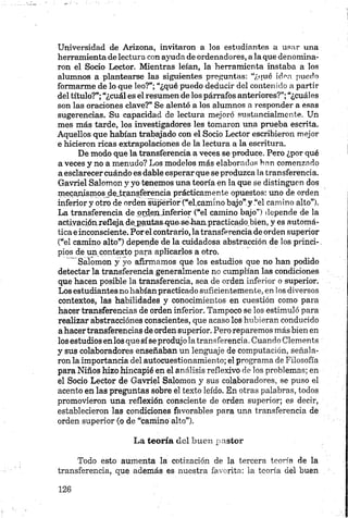 Universidad de Arizona, invitaron a los estudiantes a usar una
herramienta de lectura con ayuda de ordenadores, a la que denomina­
ron el Socio Lector. Mientras leían, la herramienta instaba a los
alumnos a plantearse las siguientes preguntas: “¿qué idea puedo
formarme de lo que leo?”; “¿qué puedo deducir del contenido a partir
del título?”;“¿cuál es el resumen de los párrafos anteriores?”;“¿cuáles
son las oraciones clave?” Se alentó a los alumnos a responder a esas
sugerencias. Su capacidad de lectura mejoró sustancialmente. Un
mes más tarde, los investigadores les tomaron una prueba escrita.
Aquellos que habían trabajado con el Socio Lector escribieron mejor
e hicieron ricas extrapolaciones de la lectura a la escritura.
De modo que la transferencia a veces se produce. Pero ¿por qué
a veces y no a menudo? Los modelos más elaborados han comenzado
a esclarecer cuándo es dable esperar que se produzca la transferencia.
Gavriel Salomón y yo tenemos una teoría en la que se distinguen dos
mecanismosjlejtransferencia prácticamente opuestos: uno de orden
inferior y otro de orden superior (“eLcamino bajo” y “el camino alto”).
La transferencia de ordeninferior (“el camino bajo”) depende de la
activaciónrefleja depautas que se-hanpracticadobien, y es automá­
tica einconsciente. Por el contrario, la transferencia de orden superior
(“el camino alto”) depende de la cuidadosa abstracción de los princi-.
pios de un contexto para aplicarlos a otro.
Salomón y yo afirmamos que los estudios que no han podido
detectar la transferencia generalmente no cumplían las condiciones
que hacen posible la transferencia, sea de orden inferior o superior.
Los estudiantes no habían practicado suficientemente, en los diversos
contextos, las habilidades y conocimientos en cuestión como para
hacer transferencias de orden inferior. Tampoco se los estimuló para
realizar abstracciones conscientes, que acaso los hubieran conducido
a hacer transferencias de orden superior. Pero reparemos más bien en
los estudios en los que sí se produjo la transferencia. Cuando Clements
y sus colaboradores enseñaban un lenguaje de computación, señala­
ron la importancia del autocuestionamiento; el programa de Filosofía
para Niños hizo hincapié en el análisis reflexivo de los problemas; en
el Socio Lector de Gavriel Salomón y sus colaboradores, se puso el
acento en las preguntas sobre el texto leído. En otras palabras, todos
promovieron una reflexión consciente de orden superior; es decir,
establecieron las condiciones favorables para una transferencia de
orden superior (o de “camino alto”).
La teoría del buen pastor
Todo esto aumenta la cotización de la tercera teoría de la
transferencia, que además es nuestra favorita: la teoría del buen
 