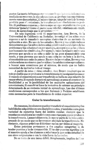 pastor. La teoría riel buen parir • noc-'1 yt . ' rispas .-a
confiada no reconocería traasfct... n r .. st pr cute .un esp ntanea-
mente como desearíamos./.'mij’-- ier-pc niego la ~.-oí •„d 'novoia
perdida: pese ni pesimismo, la t- ” -3feR.no' i »* ibsohitrmc .1 *posi­
ble. El problema es que no, lernas espe ir. qn icprodu" "a hinque,
debemos “guiarla” (como ni par ”. a su -eb" ío) -stableeir-id. condi­
ciones de,aprendizaje que la propicien:"'”
En una ingeniosa serie de experimentos, Ann Brown, de la
Universidad de California en Berkeley, investigó si los niños eran
capaces o ntf de transferir conceptos abstractos de un contexto de
aplicación a otro. En uno de los estudios, Brown y sus colaboradores
demostraron que los niños de tres años percibían el paralelismo de los
problemas y los solucionaban por analogía, siempre que se les pidiera
que buscasen las similitudes. Por ejemplo, veían la relación entre una
persona que ayuda a un niño a salir de un pozo alcanzándole una
azada, y una persona que ayuda a una niña en un bote a la deriva,
alcanzándole una caña de pescar. En otro de los estudios, Brown y sus
colaboradores mostraron que los niños y los adolescentes aprendieron
a buscar esas conexiones por sí mismos, de modo que no había
necesidad de incitarlos todo el tiempo.
A partir de éstos y otros estudios, Ann Brown concluyó que es
más probable que se produzca la transferencia en los siguientes casos:
1) cuando el conocimiento a ser transferido se halla en una relación de
causa-efecto; 2) cuando durante el aprendizaje se pone el acento en la
flexibilidad y en la (posibilidad ’de las múltiples aplicaciones-del'
conocimiento; 3) cuandcrsé hace la tentativa de extraer un principio
determinado.de.su contexto inicial de aprendizaje. Las dos últimas
condiciones corresponden a las que Salomoñ y Perkins establecen
como necesarias para la transferencia de orden superior.
Guiar la transferencia
Enresumen, los alumnos pueden transferir el conocimientoy las
habilidades adquiridos en una disciplina a otra, y también aúna gran
variedad de contextos fuera del ámbito escolar, siempre que la
enseñanza establezca las condiciones necesarias para que se produzca
la transferencia. Lamentablemente, la mayor parte de la instrucción
procede de un modo que no favorece en absoluto la transferencia. No
obstante, algunas prácticas didácticas suelen ser útiles al respecto.
Estas prácticas pertenecen a dos amplias categorías: la de
tender puentes y la de circunscribir. El tender puentes significa,que
el maestro ayuda a los alumnos a relacionar lo que están estudiando
con otras asignaturas o con la vida fuera de las aulas, ■5
No se trata de una tarea difícil. Simplemente, implica dedicar
 