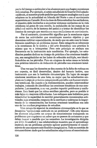 parte del tiempo a estimularalos alumnos para que hagan conexiones
más amplias. Por ejemplo, si están estudiando la Guerra Civil estado­
unidense, el maestro puede pedirles que busquen analogías con lo que
acontece en la actualidad en Irlanda del Norte o con el movimiento
separatistaen Canadá. Si en la clase de físicaestudian los osciladores,
el maestro debe incitarlos a encontrar sistemas oscilantes en la vida
cotidiana (el goteo de una canilla, la ondulación de las ramas de un
árbol o el vaivén de la hamaca del patio) y a tratar de identificar las
fuentes de energía que mantienen esas oscilaciones en movimiento.
Por el contrario, circunscribir significa que la enseñanza sigue
de cerca las actividades que constituyen nuestro objetivo y que
deseamos cultivar especialmente, de modo que en este caso la trans­
ferencia constituye un problema menor. Esta categoría es inherente
a la enseñanza de la música y del arte dramático: uno practica lo
mismo que va a interpretar. Pero este principio se soslaya con
frecuencia en la instrucción más académica. Por ejemplo, los estu­
diantes pueden dedicar su tiempo de práctica a las oraciones temáti­
cas, sea escogiéndolas en las listas de selección múltiple, sea identi­
ficándolas en los párrafos. Pero en ninguno de estos casos se brinda
una práctica intensiva de redacción de párrafos con oraciones temá­
ticas.
Una vez que los docentes se dan cuenta de la falta de rutinas en
ese aspecto, es fácil desarrollar, dentro del horario lectivo, una
instrucción que sea lo bastante circunscripta. En lugar de escoger
oraciones temáticas de una lista, es mejor que los estudiantes em­
pleen su tiempo de práctica componiendo párrafos con buenas oracio­
nes temáticas. En cuanto a la realimentacion, pueden intercambiar
trabajos, tratando de identificar las oraciones temáticas de sus com­
pañeros. Los maestros, a su vez, pueden repartir problemas y confu­
siones. Esto hará que los niños escriban párrafos, pero es posible ir
más lejos sin mayores dificultades. Los enfoques más holísticos para
desarrollar la capacidad de escribir generalmente recomiendan acti­
vidades más avanzadas respecto de la escritura y subrayan la impor­
tancia de la comunicación; las buenas oraciones temáticas son sólo
uno de los muchos programas de estudios.
Una categoría especial de enseñanza circunscripta es lo que se
denomina “aprendizaje centrado en un problema”. Cdn esta técnica
los alumnos adquieren un corpas de conocimientos trabajando en
problemas que requieren un saber que no poseen de antemano y que
deben buscar a medida que los necesitan. La investigación dirigida
por John Bransford y sus colaboradores muestra que el aprendizaje
centrado en un problema permite aplicar posteriormente el conoci­
miento de una manera más flexible e imaginativa. Todo es cuestión de
circunscribirse: dado que los estudiantes adquirieron el conocimiento
 