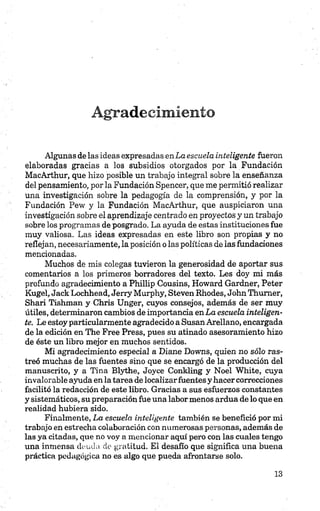 Agradecimiento
Algunas de las ideas expresadas enLa escuela inteligente fueron
elaboradas gracias a los subsidios otorgados por la Fundación
MacArthur, que hizo posible un trabajo integral sobre la enseñanza
del pensamiento, por la Fundación Spencer, que me permitió realizar
una investigación sobre la pedagogía de la comprensión, y por la
Fundación Pew y la Fundación MacArthur, que auspiciaron una
investigación sobre el aprendizaje centrado en proyectos y un trabajo
sobre los programas de posgrado. La ayuda de estas instituciones fue
muy valiosa. Las ideas expresadas en este libro son propias y no
reflejan, necesariamente, la posición o las políticas de las fundaciones
mencionadas.
Muchos de mis colegas tuvieron la generosidad de aportar sus
comentarios a los primeros borradores del texto. Les doy mi más
profundo agradecimiento a Phillip Cousins, Howard Gardner, Peter
Kugel, Jack Lochhead, Jerry Murphy, Steven Rhodes, John Thumer,
Shari Tishman y Chris Unger, cuyos consejos, además de ser muy
útiles, determinaron cambios de importancia en La escuela inteligen­
te. Le estoy particularmente agradecido a Susan Arellano, encargada
de la edición en The Free Press, pues su atinado asesoramiento hizo
de éste un libro mejor en muchos sentidos.
Mi agradecimiento especial a Diane Downs, quien no sólo ras­
treó muchas de las fuentes sino que se encargó de la producción del
manuscrito, y a Tina Blythe, Joyce Conkling y Noel White, cuya
invalorable ayuda en la tarea de localizarfuentes y hacer correcciones
facilitó la redacción de este libro. Gracias a sus esfuerzos constantes
y sistemáticos, su preparación fue una labor menos ardua de lo que en
realidad hubiera sido.
Finalmente, La escuela inteligente también se benefició por mi
trabajo en estrecha colaboración con numerosas personas, además de
las ya citadas, que no voy a mencionar aquí pero con las cuales tengo
una inmensa deuda de gratitud. El desafio que significa una buena
práctica pedagógica no es algo que pueda afrontarse solo.
 