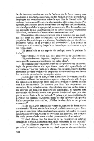 de ciertos componentes —como la Declaración de Derechos— y res­
ponderían a preguntas centradas en los hechos, que les permitirían
desplegar sus conocimientos sobre lo que dice la Constitución. El
metacurrículum no sólo exigiría algo más sino algo más profundo. Por
ejemplo, los alumnos podrían comenzar por explorar la Constitución,
usando alguno de los lenguajes del pensamiento. Uno do esos lengua­
jes, producto de mis investigaciones y de la tarea de crear materiales
didácticos, se denomina “conocimiento como estructura”.
El conocimiento como estructura pide a los alumnos que anali­
cen las cosas en tanto estructuras que sirven a un determinado
propósito. Es posible que un alumno, familiarizado con el enfoque,
pregunte: “¿cuál es el propósito del preámbulo?”. Los demás se
interrogan mutuamente y luego de un breve lapso comienzan a surgir
las respuestas:
“El preámbulo es un especie de prólogo, como la palabra lo
indica”.
“El preámbulo enuncia cuál es el propósito de la Constitución”.
“El preámbulo es, digamos, inspirador, porque todos nosotros,
como pueblo, nos comprometemos con estas ideas”.
El conocimiento como estructura no sólo proporciona una estra­
tegia de pensamiento sino que forma parte del aprendizaje del
aprendizaje, y por esa razón se lo utiliza. Por su parte, los estudiantes
reconocen que este conjunto de preguntas clave constituye una buena
herramienta para abordar cualquier tópico.
Hasta aquí todo va bien, piensa el maestro. Pero en realidad lo
que desea es llevar la discusión a un plano más profundo, a fin de que
los estudiantes descubran otros propósitos menos evidentes que los
que han mencionado. De manera que dice: “sus respuestas son
correctas. Pero, ustedes saben, el preámbulo expresa tantas cosas y
las expresa tan bien que despierta mi curiosidad”. El maestro está
mostrando deliberadamente una pasión intelectual que, por otra
parte, es verdadera: la curiosidad. Y quiere que los estudiantes la
perciban y la valoren. “¿Qué otras cosas pueden inferirse? ¿Es posible
hallar propósitos más sutiles, difíciles de descubrir en un primer
momento?”
Puede que algún estudiante responda, ansioso de desentrañar
un misterio: “Bueno, eso de ‘nosotros, el pueblo’ suena un poco falaz,
porque en esa época había muchas discrepancias y el pueblo no estaba
constituido por todos, ya que sólo votaban los hombres, por ejemplo.
De modo que se alude a una unidad que en realidad no existe”.
“¿Usted piensa que los autores de la Constitución estaban
simulando o creían, honestamente, en la existencia de esa unidad?”
Los estudiantes expresan distintos puntos de vista, lo que
permite al maestro ingresar en un nivel superior de comprensión.
 