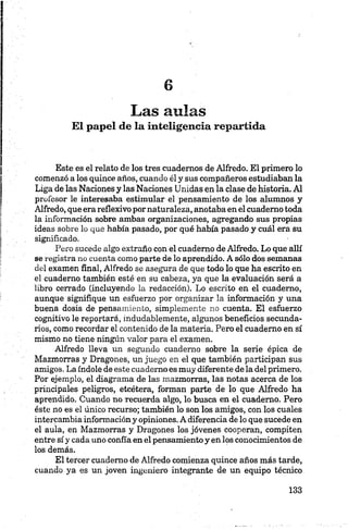 Las aulas
El papel de la inteligencia repartida
Este es el relato de los tres cuadernos de Alfredo. El primero lo
comenzó a los quince años, cuando él y sus compañeros estudiaban la
Liga de las Naciones y las Naciones Unidas en la clase de historia. Al
profesor le interesaba estimular el pensamiento de los alumnos y
Alfredo, que era reflexivo por naturaleza, anotaba en el cuaderno toda
la información sobre ambas organizaciones, agregando sus propias
ideas sobre lo que había pasado, por qué había pasado y cuál era su
significado.
Pero sucede algo extraño con el cuaderno de Alfredo. Lo que allí
se registra no cuenta como parte de lo aprendido. A sólo dos semanas
del examen final, Alfredo se asegura de que todo lo que ha escrito en
el cuaderno también esté en su cabeza, ya que la evaluación será a
libro cerrado (incluyendo la redacción). Lo escrito en el cuaderno,
aunque signifique un esfuerzo por organizar la información y una
buena dosis de pensamiento, simplemente no cuenta. El esfuerzo
cognitivo le reportará, indudablemente, algunos beneficios secunda­
rios, como recordar el contenido de la materia. Pero el cuaderno en sí
mismo no tiene ningún valor para el examen.
Alfredo lleva un segundo cuaderno sobre la serie épica de
Mazmorras y Dragones, un juego en el que también participan sus
amigos. La índole de este cuaderno es muy diferente de la del primero.
Por ejemplo, el diagrama de las mazmorras, las notas acerca de los
principales peligros, etcétera, forman parte de lo que Alfredo ha
aprendido. Cuando no recuerda algo, lo busca en el cuaderno. Pero
éste no es el único recurso; también lo son los amigos, con los cuales
intercambia informacióny opiniones. A diferencia de lo que sucede en
el aula, en Mazmorras y Dragones los jóvenes cooperan, compiten
entre sí y cada uno confía en el pensamiento y en los conocimientos de
los demás.
El tercer cuaderno de Alfredo comienza quince años más tarde,
cuando ya es un joven ingeniero integrante de un equipo técnico
 