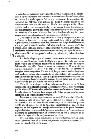 encargado de diseñar un nuevo puente sobre el río Hudson. El equipo
no sólo está compuesto por personas interesadas en lo que hacen, sino
por un conjunto de apoyos físicos que sustentan la cognición. El
cuaderno de Alfredo, que rebosa de ideas y especificaciones, se
complementa con un sistema de diseño por computación, libros
especializados en el tema que incluyen un buen número de reglamen­
tos, publicaciones periódicas sobre los últimos avances de la ingenie­
ría, memorandos que intercambian los miembros del equipo, una
maqueta del puente, calculadoras manuales, etcétera.
Comparada con él juego de Mazmorras y Dragones, o con la
profesión de ingeniero, el aula tradicional comienza a parecer un
lugar extraño. En muchossentidos, la escuela se dirige decididamente
a lo que podríamos denominar “el sistema de la persona sola”. La
péfsona sola es la que adquiere conocimientos y habilidades, resuelve
; j problemas matemáticos, escribe composiciones y en lugar de r e c u r r i r
X j a fuentes de fácil acceso, guarda todo el conocimiento y la hábilidad en
/ ‘ ? la cabeza.
Es dable alegar que al menos se estimula a los niños a que
elaboren sus ideas por medio del lápiz y el papel, dé modo que hasta
cierto punto las escuelas reconocen la importancia de los apoyos
físicos en la cognición. Bueno, a veces no la reconocen. Si se lo piensa
con detenimiento, el lápiz y el papel tolerados en los exámenes
cumplen otros propósitos. En realidad, lo que se está estimulando no
es el hecho de volcar el pensamiento en el papel sino el do mostrar el
pensamiento en el papel. El lápiz y el papel no son vehículos potentes
que dan apoyo a la cognición sino simples adminículos que comunican
al maestro lo que el alumno tiene en la cabeza.
También cabe alegar que hay exámenes a libro abierto. Sí. Los
exámenes a libro abierto señalan la dirección correcta, pues reconocen
qüeen el mundofuera de las aulas las personas obtienen información
de toda clase de fuentes. Pero no por ello dejan de ser una honrosa
excepción a la tendencia mayoritaria.
Lo que se opone a la persona sola es, metafóricamente hablando,
“la persona más el entorno”. La modalidad de operar solo —sin
colaboración, sin recursos físicos externos y sin información prove­
niente de afuera— no es la habitual. Normalmente, sea en sus
hogares, en los lugares de trabajo o de recreación, la gente funciona
según distintas versiones de la “persona más el entorno”,haciendo uso
intensivo de la información y de los recursos físicos, y también de la
acción y la dependencia recíprocas con los otros.
Esto no sucede por casualidad. Los seres humanos funcionan
como personas más el entorno porque eso les permite desarrollar
mejor sus aptitudes e intereses.
 
