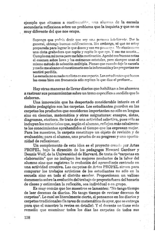 ejemplo que citamos a contimmciór, "fia alumno de la escuela
secundaria reflexiona sobre un problema que la inquieta y que no es
muy diferente del que nos ocupa.
Supongo que podría decir que soy una persona inteligente. Por !o
general, obtengo buenas calificaciones. Sin embargo, sé que no estoy
preparada para lograr lo que deseo y eso me preocupa. Me siento como
una cinta grabadora que repite y repite lo que oye. Y eso me asusta...
Cumplo con m i tarea pero me falta motivación. Aprobé con buenas notas
el examen sobre Iowa y los exámenes estatales, pero siempre usan el
mismo método de selección múltiple. Pienso que cuando deje la escuela
y nadie me alcance el cuestionario con la información y las pregun tas me
sentiré perdida.
La escuela no es nada realista en ese aspecto. Los estudiantes que hacen
las cosas bien con frecuencia sólo repiten lo que dice el profesor...
Hay otras maneras de llevar diarios que habilitan a los alumnos
a rastrear sus pensamientos sobre un tema específico a medida que lo
elaboran.
Una innovación que ha despertado considerable interés en el
ámbito pedagógico son las carpetas. Los estudiantes guardan en las
carpetas los productos qué consideran importantes no sólo en lengua
sino en ciencias, matemática y otras asignaturas: ensayos, notas,
diagramas, etcétera. Se trata de una actividad selectiva, pues sólo se
incluyen los materiales que, según el alumno, reflejan más cabalmen­
te los conocimientos aprehendidos al tiempo que los expresan mejor.
Para los maestros, la carpeta constituye un objeto de revisión y de
evaluación; para el alumno, una prueba de su progreso y una oportu­
nidad de reflexionar.
Un complemento de esta idea es el proyecto creado por Artes
PROPEL, bajo la dirección de los pedagogos Howard Gardner y
Dermis Wolf, de la Universidad de Harvard. Se trata de “carpetas en
elaboración” que no incluyen los mejores productos de la labor del
alumno sino que registran la evolución del aprendizaje centrado en
una actividad creativa. Las carpetas de Artes PROPEL sirven para
comparar los trabajos artísticos de los estudiantes no sólo en la
escuela sino en todo el distrito escolar. Proporcionan un valioso
documento sobre la evolución del trabajo de proyecto fuera del horario
de clases y estimulan la reflexión, sea individual o en grupo.
Es muy común que los maestros se lamenten: “No tengo tiempo
de leer docenas de diarios. No tengo tiempo de revisar docenas de
carpetas”. Lo cual es literalmente cierto, si pensamos en los diarios y
carpetas tradicionales (la tarea de matemática de ayer, que se entrega
para que el maestro la revise en detalle). Y el docente no tiene más
remedio que examinar todos los días las carpetas de todos sus
 