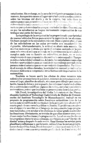 estudian tes. Sin em bargo, en la escu ola irr^■'Il0 en tc pensam os de otra
m anera. A u n qu e éste n o sea fo lugar apr~~; ac ara u .a dis uisición
sobre las técn icas d el d fo"fo y ¿ e la .rp' - . ay e V -lase de
estratagem as que garan tí7" ->>’ ‘n u n* . 'f o t n T--.m ío,
el decente debo estar en c o r ' - i ' , , ,u ' ,
no tiene por qué exam inarlos u - n j j ¿ ' no tod o'' lo* d irá í V ’u recu rso
es que los estudian tes se h agan m u tu am en te respon sa bles de sus
trab ajos una' parte del tiem po.
L a tecriología de la com pu ta ción h a prop orcion ad o u n a variedad
de n uevos vehícu los físicos p a ra ap oya r la cogn ición de los alum nos.
U n b u en ejem plo es la calcu ladora m anual. H ace algu nos años, el uso
de la s calcu ladores en la s a u la s p rovocab a u n a considerable in ­
dignación. A fortu n adam en te, la actitu d es ah ora m ás sensata. En
m u ch os sectores se postu la que tanto el en foqu e cen trado en la p er­
son a sola com o el en foqu e centrado en la person a-con -ia calculadora
cum plen cada u n o su función en aritm ética; es decir, no so trata
simplementede u n o proposición disyuntiva (o esto o aquello). T am p o­
co redu ce la habilidad aritm ética. A dem ás, la s calculadoras m anu ales
brin dan oportu nidades para un m od elo de apren dizaje centrado en la
person a m ás el en torno que no es con ven ien te desperdiciar. F acilita n ­
doel m a n ejo de cifras elevadas, la calcu lad ora m anu al perm ite a los
alum nos dedicarse a com prender otras faceta s m ás im portan tes de la
m atem ática.
T am bién se h acen sen tir los efectos de otros recu rsos m ás
sofisticados: procesadores de palabras, en torn os de com pu ta ción tales
com o el L ogo, planillas de cálculo, sistem as para d ib u jar p or com pu ­
tación, ba ses de datos y, p or supu esto, los en tornos tu toriales d estin a­
dos aactividades específicas:algunasderu tin a , comolas operacion es
mn tem áticas, y otras que im plican u n pen sa m ien to de orden superior.
■ Idít H arel, in vestigad ora del M edia L ab ora tory at the M assa-
ch u setts In stitu te o f T echn ology [L aboratorio de M edios de C om u n i­
cación del In stitu to T ecnológico de M assachu setts], trabajó en un
p royecto de p rogram ación sobre fraccion es aritm ética s (u ño de los
tem as m ás terroríficos del currícu lu m de la primaria) con alum nos do
cuarto gra do de una escu ela pú blica en Boston. E l problem a aresolver
era el sigu ien te: escribir en el len gu aje de com pu ta ción L ogo p rogra­
m a s tu toria les para ayu dar alos alum nos de tercer grado a en ten der
las fraccion es. O bviam ente, se trataba de qu e ellos m ism os com pren ­
diesen mejoríasfraccionesy la programación; Los alum nos diseñaron
los program as du rante un a s sem anas, escribiendo en sus “libretas de
d iseñ o” a n te s y después da cada sesión. E sas lib retas les servían p ara
pla n ifica r y reflexionar y, p or lo tanto, estim u laban la m elacogn icjón .
L u e g o d e re u n it los datos, H arel d em os)-* - ri nci - h il v
dado a Jos alumnosu n a comprensión p” -'" la d V f ’acc' 'r ~s; fol
 