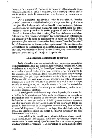 lenguaje de computación Logo que no hubieran obtenido en la ense­
ñanza convencional. Señaló, asimismo, cambios muy positivos no sólo
en la actitud hacia la matemática sino hada el pensamiento en
general.
■Otros elementos del entorno, como la autoedición, también
pueden prestarse a actividades de aprendizaje creativas y al mismo
tiempo útiles. En la escuela primaria de Kiva, en Scottsdale, Arizona,
los alumnos que estudiaban el antiguo Egipto sintetizaron sus cono­
cimientos en mi periódico de cuatro páginas al estilo del National
Enquirer, llamado La crónica del rey Tut. Los titulares anunciaban
“¿Cleopatra otra vez en problemas?”.Los lectores podían enterarse de
su horóscopo y de cómo se cotizaban en la bolsa las piedras de las
pirámidesy las vendas delas momias. La columna“Querida Cleopatra”
brindaba consejos, en tanto que las regatas en el Nilo satisfacían las
expectativas de los fanáticos del deporte. Una clase de historia muy
insólita, evidentemente. Pero al mismo tiempo, una lección sobre los
medios, la escritura y el trabajo en cooperación.
La cognición socialmente repartida
Todo educador que sea consciente del panorama pedagógico
contemporáneo sabe lo que significa el aprendizaje cooperativo. Como
señalamos en el capítulo 3, las investigaciones indican que las técni­
cas usadas en este tipo de aprendizaje incrementan el rendimiento de
los alumnos. En su reseña de las investigaciones sobre el aprendizaje
cooperativo, las psicólogas de la educación Ann Brown y Annemarie
Palincsar afirman que esos efectos benéficos no deben atribuirse
solamente a la mera formación de grupos de estudio sino a lo que
sucede en esos grupos; esto es, a la manera de usar los materiales
didácticos, a la clase de relaciones que se establecen y se fomentan
entre los alumnos, etcétera.
La inteligencia socialmente repartida depende, de manera in­
evitable, de la distribución física de la inteligencia. A menudo se
recomienda que los grupos de cooperación compartan el lugar dé
trabajo, los recursos y el material didáctico y que uno de sus miembros
registre y organice por escrito las ideas que van surgiendo dentro del
grupo1. Si éste se ocupa de un diagrama o de un mapa, debe haber un
modelo del diagrama o del mapa en un lugar bien visible del aula, de
modo que siempre exista un centro de interés alrededor del cual
interactúen los alumnos.
La especialización constituye otra faceta interesante del trabajo
en cooperación. En la forma más simple del aprendizaje cooperativo,
todos tratan de hacerlo mejor posible una mismatarea—porejemplo,
efectuar cálculos algebraicos—.La estructura dela evaluación dentro
 