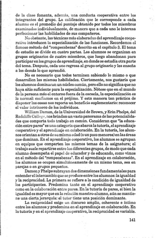 de la clase fomenta, además, una conducta cooperativa entre los
integrantes del grupo. La calificación que le corresponde a cada
alumno es el promedio del puntaje obtenido por todos los miembros
examinados individualmente, de muñera que a cada uno le interesa
perfeccionar las habilidades de sus compañeros.
No obstante, las técnicas más elaboradas del aprendizaje coope­
rativo introducen la especialización de las funciones. Recordemos el
famoso método del “rompecabezas” descrito en el capítulo 3. El tema
de estudio se divide en cuatro partes. Los alumnos se organizan en
grupos originarios de cuatro miembros, que luego abandonan para
participar en losgrupos de aprendizaje, en donde se estudia otra parte
del tema. Después, cada uno regresa al grupo originario y les enseña
a los demás lo que aprendió.
No es necesario que todos terminen sabiendo lo mismo o que
desarrollen las mismas habilidades. Ciertamente, nos gustaría que
los alumnos dominaran un núcleo común, pero ello no significa que no
haya sitio suficiente para la especialización. Nótese que en el mundo
de la persona más el entorno fuera de la escuela, la especialización es
lo normal: confiamos en el prójimo. Y esta manera tan práctica de
disponer las cosas nos reporta un beneficio suplementario: reconocer
el valor intrínseco de los individuos.
William Damon, de la Universidad de Brown, y Erin Phelps, del
Radclíffe C ollege, nos brindanun vasto panorama délas potencialida­
des que comporta todo trabajo en común. Consideran que “la educa­
ción entre pares” es una categoría que abarcala tutoría, el aprendizaje
cooperativo y el aprendizaje en colaboración. En la tutoría, los alum­
nos orientan a otros de su misma edad (o un poco menores) en las áreas
que dominan. En el aprendizaje cooperativo, los alumnos se agrupan
en equipos que comparten los mismos temas de la asignatura; el
trabajo suele repartirse entre los diferentes grupos, de modo que cada
alumno desempeña el papel de educador y de educando, como vimos
en el método del “rompecabezas”. En el aprendizaje en colaboración,
los alumnos se ocupan simultáneamente de un mismo tema, sea en
parejas o en grupos pequeños.
Damon y Phelps subrayan dos dimensiones fundamentales para
entender el intercambio que se produce entre los alumnos: la igualdad
y la reciprocidad. La primera se refiere a la condición de igualdad de
los participantes. Predomina tanto en el aprendizaje cooperativo
como en la colaboración enríe pares. En la tutoría de pares, si bien la
igualdad es mayor que en la relación maestro-alumno, aún se mantie­
ne una cierta jerarquía: el tutor tiene una posición dominante.
La reciprocidad exige un discurso amplio, coherente e íntimo
entre los alumnos y predomina en el aprendizaje en colaboración. En
la tutoría y en el aprendizaje cooperativo, la reciprocidad es variable.
 