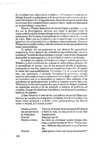 En el primer caso, depende de la destreza del tutor para entablar un
diálogo fecundo y estimulante y de la apertura a esa experiencia por
parte del alumno. En el segundo caso, del grado en que se subdividen
las tareasy de la competitividad, una motivación usada con frecuencia
en el aprendizaje cooperativo.
Damon y Phelps, basándose en los principios y pruebas aporta­
dos por la investigación, afirman que tanto la igualdad como la
reciprocidad mejoran el aprendizaje en las situación os de aprendizaje
entre pares. Por lo tanto, el aprendizaje en colaboración es el mas útil
de todos. Dado que en la tutoría y en el aprendizaje cooperativo la
igualdad y la reciprocidad no se destacan necesariamente, Damon y
Phelps recomiendan utilizar sólo las versiones en las que predominen
estas características.
El método del rompecabezas es una técnica del aprendizaje
cooperativo. Como ejemplo del aprendizaje en colaboración, vamos a
considerar“la solución de problemas en pareja”,una táctica eficaz para
desarrollar la metacognición y la habilidad de resolver problemas.
El método fue creado, utilizado e investigado a fondo por Arthur
Whimbey y Jack Lochhead, educadores de matemática y ciencias. En
el aprendizaje en pareja, uno de los alumnos aborda el problema,
razonando en voz alta, mientras su compañero lo escucha. Al oyente
le caben dos responsabilidades: Ia) compren flor el pensamiento del
otro, sea equivocado o correcto, formulándole preguntas cuando
necesita saber más porque su compañero no ha dicho lo suficiente, 2 a)
no intervenir aun si su compañero se equivoca. (Sin embargo, si un
estudiante es particularmente proclive a cometer errores menores,
Whimbey y Lochhead recomiendan que el oyente lo obligue a reparar
en aparentes errores a fin de ayudarlo a resolver el problema en
cuestión.) Luego de solucionar el problema, los alumnos lo analizan y
cambian de papeles.
¿Cómo funciona el método del aprendizaje en pareja? Suponga­
mos que se nos plantea el siguiente problema: Si aAarón le lleva tres
horas cortar el césped y a Boris cuatro, ¿cuánto tiempo les llevará
cortar el césped, si lo hacen juntos?
P r im e r a l u m n o
(e l q u e r e s u e l v e
e l p r o b l e m a ):
O y e n t e :
P r im e r a l u m n o :
O y e n t e :
Veamos. SiAarón corta una parte del césped
y Boris la otra, los dos juntos lo harán más
rápidamente.
Supongo que sí.
La clave es averiguar cuánto tiempo aho­
rran, o cuánto tiempo les lleva. Déjame pen­
sar... Debe ser algo así como sacar el prome­
dio.
¿Qué quieres decir con “sacar el promedio”?
 