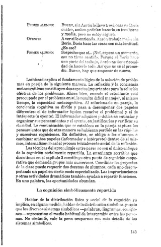 P rim er a l u m n o :
O y e n t e :
P rim er a l u m n o :
Bueno, si aAarónleileva tres horasy aBoris
cuatro, ambos podrían hacerlo en tres horas
y media, pero no estoy seguro. -
A ver si lo entiendo. Aarcn trabaja mej¡.¡ ;,in
Boris. Boris hace las cosas con más lentitud.
¿Es eso?
Sospecho que sí... ¡No!, espera un momento,
eso no ’ ^nti ’ > Peroné o: r ori.- hoce
uno parir 1 t ...bpo. oró no', i-uo necesi­
dad de hacr 1 ‘od Ac' qi ik es el prome­
dio. 3uer c, hay qre empezar ae nuevo.
Lochhead explica el fundamento lógico de la solución de proble­
mas en pareja de la siguiente manera. La reflexión y la conciencia
metacognitivas constituyen dos aspectos importantes para la solución
efectiva de los problemas. Ahora bien, cuando el estudiante está
preocupado por el problema en sí, le resulta difícil manejar, al mismo
tiempo, la capacidad metacognitiva. Al solucionarlo en pareja, la
conciencia cognitiva se divide y pasa a desempeñar dos. papeles
diferentes: el de informador (quien resuelve el problema) y el de
intérprete (u oyente). El informador adquiere práctica en enunciar y
organizar sus pensamientos y el oyente, enjustificarlos y verificar su
claridad. Ln comunicación que so establece en la pareja captura los
pensamientos que de otra manera se hubieran perdido en las rápidas
y sucesivas cogniciones. En definitiva, se obliga a los alumnos n
combinar ambos papeles (informador e intérprete) dentro de sí mis­
mos, internalizando así el proceso inicialmente social de la reflexión.
Las técnicas del aprendizaje entre pares no son el único enfoque
de la cognición socialmente repartida. La enseñanza socrática que
discutimos en el capítulo 3 constituye otra pauta de cognición coope­
rativa que demanda grupos más numerosos. Coordinar los proyectos
de la clase puede requerir dos docenas de alumnos, cada uno desem­
peñando un papel en cierto modo especializado. Las improvisaciones
y otras actividades dramáticas también ayudan a repartir funciones.
En una palabra, las oportunidades abundan.
La cognición sim bólicam ente repartida
Hablar de la distribución física y social de ln cognición ya
implica, en alguna medida, hablar de la distribución simbólica, puesto
que los diversos sistemas simbólicos —palabras, diagramas, ecuacio­
nes— representan el medio habitual de intercambio entre las perso ­
nas. No obstante, vale la pena ocuparnos con más detalle de ios
sistemas simbólicos.
 