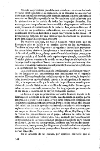 .Uno de los prejuicios que debemos erradicar cuando se trata de
repartir simbólicamente la cognición, es la creencia de que ciertos
sistemas simbólicos particulares están inextricablemente vinculados
con ciertas disciplinas particulares. Se considera habitualmente que
la rrjatemática es la matriz de todos los lenguajes formales. Sin
embargo, muchos profesores de matemática abogan por un estilo más
ensayístico en el tratamiento de la materia. Los jóvenes discuten el
enfoque de los problemas matemáticos, sus conceptos clave y las
conexiones entre esa disciplina y lo que ocurre fuera de las aulas —el
presupuesto mensual de una familia tipo, las tácticas del gobierno
para estabilizar la economía, etcétera—.
De manera análoga, no existo ninguna razón para que en
literatura sólo se hable y se escriba acerca de las narraciones.
También se las puede diagramar, categorizar, teatralizar, represen­
tar con mímica, etcétera. Imaginemos a los alumnos leyendo Cuento
de Navidad, de Dickens, y luego escenificando las viñetas que apare­
cen al principio y al final de cada capítulo (por ejemplo, cuando Bob
Cratehit pide un aumento de sueldo antes y después del episodio de
Scrooge con los espíritus). Tres o cuatro estudiantes pueden muy bien
lanzarse auna improvisación, lo cual permitirá analizar el significado
y la importancia del “personaje”.
La distribución simbólica de la inteligencia también nos recuer­
da los lenguajes del pensamiento que analizamos en el capítulo
anterior. El empobrecimiento del lenguaje en las aulas, la imposibi­
lidad de cultivar un vocabulario común a la indagación, a la explica­
ción, a la argumentación y a la solución de problemas, consituye un
obstáculo para la distribución simbólica de la cognición. Esta exige un
esfuerzo mancomunado para emplear los lenguajes del pensamiento
en las aulas y hacerlo con la mayor frecuencia posible.
La forma en que se presentan los textos también incide en la
distribución simbólica de la cognición. La educación se apoya, por lo
general, en el ensayo, en el relato y en otras formas de escritura que
los alumnos eligen espontáneamente. Pero el hecho es que ni el ensayo
ni el relato son los más apropiados desde el punto de vista formal para
explorar alternativas y organizar pautas, aunque sirvan para expre­
sar lo que se piensa. Hay maneras mas telegráficas, flexibles y útiles
de volcar los pensamientos en el papel, además de estas formas
extensas y demasiado restringidas. En el capítulo previo señalamos
la importancia de la representación gráfica de las ideas para pensar
en el papel. Los mapas conceptuales, las listas confeccionadas espon­
táneamente, los esquemas, los diagramas y las tablas bidimensionales
son simples configuraciones que ayudan a los estudiantes a compren­
der un concepto.
En el análisis de un cuento, por ejemplo, conviene que el
 