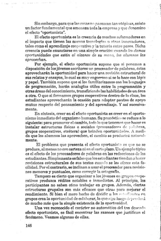 Sin embargo, para que las cosas no pa rezean tan utópicas, existe
un factor fundam ental que amenaza toda la empresa y que denomino
el efecto “oportunista”.
El efecto oportunista es la creencia de muchos reformadores en
el impacto que tienen las nuevas tecnologías u otras innovaciones,
tales como el aprendizaje cooperativo y la tutoría entre pares. Dicha
creencia puede enunciarse en una simple oración: cuando les clamos
oportunidades que están al alcance de su mano, los alumnos las
aprovechan.
Por ejemplo, el efecto oportunista supone que si ponem os a
disposición de losjóvenes escritores un procesador de palabras, éstos
aprovecharán la oportunidad para hacer una revisión estructural de
sus relatos y ensayos, lo cual es muy engorroso si se lo hace con lápiz
y papel. También supone que si los familiarizamos con los lenguajes
de programación, harán analogías útiles entre la programación y
otras áreas del conocimiento, transfiriendo las habilidades de un área
a otra. O que si formamos grupos cooperativos dentro de ln clase, los
estudiantes aprovecharán la ocasión para adoptar pautas de apoyo
mutuo respecto del pensamiento y del aprendizaje. Y así sucesiva­
mente.
En síntesis, creer en el efecto oportunista es creer en el oportu­
nismo inmediato del organismo humano. Su pronóstico se reduce a lo
siguiente: para promover el cambio, todo lo que tenemos que hacer es
instalar estructuras físicas o sociales (procesadores de palabras,
grupos cooperativos, etcétera) que brinden oportunidades. A medi­
da que los alumnos las aprovechen, el cambio se producirá natural­
mente.
El problema que presenta el efecto oportunista es que no se
produce, al menos no con certeza ni en el corto plazo. Un ejemplo típico
es el efecto de los procesadores de palabras en las redacciones de los
estudiantes. Simplemente esfalso que los estudiantes tiendan a hacer
revisiones estructurales de sus textos cuando se les ofrece esta fa­
cilidad. Por el contrario, se inclinan a usar el procesador para revisio­
nes menores y puntuales, como corregir la ortografía.
Tampoco es cierto que organizar a los jóvenes en grupos coope­
rativos produzca réditos notables e inmediatos. Al principio, los
participantes no saben cómo trabajar en grupos. Además, ciertas
estructuras grupales son más eficaces que otras para mejorar el
rendimiento. Si bien el mero hecho de dividir a los oAorP,antes en
grupos crea ia oportunidad de colaborar, lo que siga lu e g o dependerá
de mucho más que la simple existencia de la oportunidad.
Una vez reconocido el carácter no automático del tan deseado
efecto oportunista, es fácil encontrar las razones que justifican el
fenómeno. Veamos algunas de ellas.
 