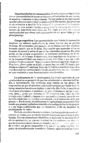 Oportunidades no reconocida». Los alumnos que han tenido
pocas oportunidades de hacer revisiones estructurales de sus textos,
ni siquiera reconocen su importancia. No hay nada en su experiencia
que los induzca a aprovechar la opori anudad. En cambio, las personas
acostumbradas a escribir “a la imb' a i" y ce. w vi ’ ' "oave­
nientes de una revisión hecha a xm u o u i ' i >ná ja n ri ' ,
usarán de inmediato esos recut..os. TV mgla g i *r  las e as
oportunidades que ofrece toda innovación no acvt, idas p ' oz
principiantes.'
Carga eognitiva. Las oportunidades que brindada innovación
implican un número apabullante de cosas nuevas que es preciso
dominar. El procesador, por ejemplo, no se limita a escribir obedien­
temente aquello que se le dicta. Hay mucho que aprender sobre su
manera de operár y sobre el uso de los comandos correctos. Por otra
parte, en los grupos cooperativos se producen problemas en la co­
municación, en la toma de decisiones, en el seguimiento de la tarca y
en la responsabilidad que compete a sus miembros y que no están
acostumbrados a asumir. “Aquí estamos, formando parte de un grupo.
Muy bien. ¿Pero quién es el jefe, si acaso hay un jefe? ¿Y cómo y por
dónde se empieza?”,etcétera. Dejando de lado la cuestión de si pueden
o no discernirlas oportunidades desde un principio, los .ilutamos caen
en una confusión y una desorientación considerables.
La estructura de la m otivación. La simple aparición de una
oportunidad no es garantía de que los estudiantes se sientan inclina­
dos a aprovecharla. Un problema muy común en los grupos de
cooperación es que el miembro más hábil termina por hacer toda la
tarea, mientras los otros se limitan a copiarlo. Sin duda, la ocasión es
ideal para plantearse el problema de una colaboración mejor repar­
tida, pero... ¿para qué molestarse? El miembro más hábil no sólo
trabaja mejor individualmente sino que prefiere hacerlo, pues de esa
manera rinde más en rapidez y en calidad —o al menos eso es lo que
piensa—. Por lo tanto, los defensores del aprendizaje cooperativo lian
tenido que prestar cuidadosa atención a la configuración de los grupos
y a las responsabilidades que les incumben, a fin de asegurar la
participación de todos.
Nada de esto debería sorprendernos. La instalación deunsimph;
recurso no basta para producir transformaciones inmediatas y pro­
fundas. Pero es conveniente identificar y explicitar la creencia en el
efecto oportunista, ya que son muchos los innovadores que pier.; ¡m
que la mera instalación de un procesador, un telo ■ ’•u»;.-» máníóra
de escribir, un ¿rapo cooperativo o lo que fuere, ííeva implícito un.
poder de transformación inmediato. Cuando tales inirirtr as r“ ic t-
 