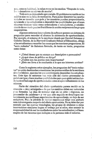 8 - - , -orno es habitual, la culpa recae en los medios. “Después de todo,
1 denadores no sirven de mucho”.
, Todo esto es demasiado apresurado. El problema no reside en los
medios sino en la falta de mediación. Para poder discernir las oportu­
nidades se necesita una guía y los maestros pueden proporcionarla,
ayudando a los estudiantes a descubrir las posiblidades que ofrecen
recursos técnicos tales como ordenadores o calculadoras, y estable­
ciendo de ese modo pautas fructíferas de acción recíprocaen losgrupos
cooperativos.
Algunos entornos innovadores desoftware poseen un sistema de
preguntas para recordar al alumno la existencia de oportunidades.
Por ejemplo, el entorno de la escritura ideado por Gavriel Salomón y
Collette Daiute, dé la Harvard Gradúate School of Education, obliga
a los estudiantes a recordar las cosas queles conviene preguntarse. El
“socio redactor” de Salomón formula, de tanto en tanto, preguntas
como éstas:
• ¿Usted desea que su ensayo sea descriptivo o persuasivo?
• ¿A qué clase de público se dirige?
• ¿Cuáles son los puntos más importantes?
• ¿Esto me lleva a la conclusión a la que me interesa arribar?
Como lo sugieren estos ejemplos, las preguntas del “socio redac­
tor” no están destinadas a cuestionar los puntos sutiles déla escritura
sino los básicos, que son los que comúnmente descuidan los estudian­
tes. Este tipo de entornos van más allá del clásico procesador de
palabras (que ofrece muchas posibilidades pero poca guía) estimulan­
do tanto el hallazgo de oportunidades como el aprovechamiento de las
mismas.
Parte del atractivo del efecto oportunista parece residir en la
creencia — muy arraigada— de que los cambios deben ser naturales
y no forzados. La idea de instalar algo en un sitio —digamos, un
procesador de palabras— y ver que acto seguido se despliegan na­
turalmente maravillosas experiencias de aprendizaje, no deja de ser
seductora. Pero la pérdida de tantas esperanzas exige una postura
más intransigente respecto del efecto oportunista. No se debe dar por
sentado que las nuevas tecnologías, los grupos de alumnos u otras
innovaciones similares hagan el trabajo por sí solos, sino asumir la
responsabilidad de ser los mediadores entre los estudiantes y el buen
empleo de los recursos que incluyen a la persona más el entorno.
 