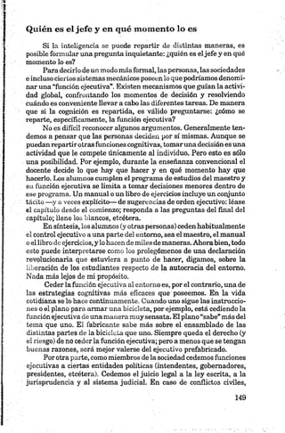Quién es el jefe y en qué momento lo es
Si la inteligencia se puede repartir de distintas maneras, es
posible formular una pregunta inquietante: ¿quién es eljefe y en qué
momento lo es?
Para decirlo de un modo más formal, las personas, las sociedades
e incluso ciertos sistemas mecánicos poseen lo que podríamos denomi­
nar una “función ejecutiva”. Existen mecanismos que guían la activi­
dad global, confrontando los momentos de decisión y resolviendo
cuándo es conveniente llevar a cabo las diferentes tareas. De manera
que si la cognición es repartida, es válido preguntarse: ¿cómo se
reparte, específicamente, la función ejecutiva?
No es difícil reconocer algunos argumentos. Generalmente ten­
demos a pensar que las personas deciden por sí mismas. Aunque se
puedan repartir otras funciones eognitivas, tomaruna decisión es una
actividad que le compete únicamente al individuo. Pero esto es sólo
una posibilidad. Por ejemplo, durante la enseñanza convencional el
docente decide lo que hay que hacer y en qué momento hay que
hacerlo. Los alumnos cumplen el programa de estudios del maestro y
su función ejecutiva se limita a tomar decisiones menores dentro de
ese programa. Un manual o un libro de ejercicios incluye un conjunto
tácito —y a veces explícito— de sugerencias de orden ejecutivo: léase
el capítulo desde el comienzo; responda a las preguntas del final del
capítulo; llene los blancos, etcétera.
En síntesis, los alumnos (y otras personas) cedenhabitualmente
el control ejecutivo a una parte del entorno, sea el maestro, el manual
o el libro de ejercicios, y lo hacen de miles de maneras. Ahora bien, todo
esto puede interpretarse como los prolegómenos de una declaración
revolucionaria que estuviera a punto de hacer, digamos, sobre la
liberación de los estudiantes respecto de la autocracia del entorno.
Nada más lejos de mi propósito.
Ceder la función ejecutiva al entorno es, por el contrario, una de
las estrategias eognitivas más eficaces que poseemos. En la vida
cotidiana se lo hace continuamente. Cuando uno sigue las instruccio­
nes o el plano para armar una bicicleta, por ejemplo, está cediendo la
función ejecutiva de una manera muy sensata. El plano “sabe” más del
tema que uno. El fabricante sabe más sobre el ensamblado de las
distintas partes de la bicicleta que uno. Siempre queda el derecho (y
el riesgo) de no ceder la función ejecutiva; pero a menos que se tengan
buenas razones, será mejor valerse del ejecutivo prefabricado.
Por otra parte, como miembros de la sociedad cedemos funciones
ejecutivas a ciertas entidades políticas (intendentes, gobernadores,
presidentes, etcétera). Cedemos el juicio legal a la ley escrita, a la
jurisprudencia y al sistema judicial. En caso de conflictos civiles,
 