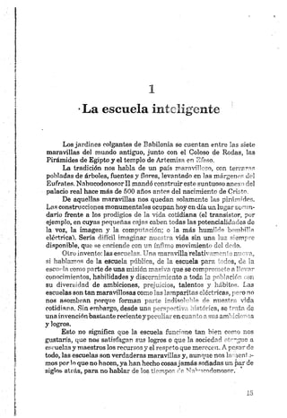 *La escuela inteligente
Los jardines colgantes de Babilonia se cuentan entre las siete
maravillas del mundo antiguo, junto con el Goloso de Rodas, las
Pirámides de Egipto y el templo de Artemisa en Efeso,
La tradición nos habla de un país maravilloso, con terrazas
pobladas de árboles, fuentes y flores, levantado en las márgenes del
Eufrates. Nnbucodonosorll mandó construir este suntuoso anexo del
palacio real hace más de 500 años antes del nacimiento de Cristo.
De aquellas maravillas nos quedan solamente las pirámides.
Las construcciones monumentales ocupan hoy en.día un. lugar secun­
dario frente a los prodigios de la vida cotidiana (el transistor, por
ejemplo, en cuyas pequeñas cajas caben todas las potencialidades de
la voz, la imagen y la computación; o la. más humilde bombilla
eléctrica). Sería difícil imaginar nuestra vida sin una luz siempre
disponible, que se enciende con un ínfimo movimiento del dedo.
Otro invento; las escuelas. Una maravilla relativamente nueva,
si hablamos de la escuela pública, de la escuela para todos, de la
escuda como parte de una misión masiva que se compromete n llevar
conocimientos, habilidades y discernimiento a toda la población ron
su diversidad de ambiciones, prejuicios, talentos y hábitos. Las
escuelas son tan maravillosas como las lampantes eléctricas, pero no
nos asombran porque forman parte ird¡f>dd--’ ° rio nuestra vida
cotidiana, Sin embargo, desde una p«rvn,*tív,- ‘dtó'ma, se trata de
una invención bastante recientey pee?'liar en cusmrí r.sus ambiciones
y logros.
Esto no significa que la escuela funcione tan bien como nos
gustaría, que nos satisfagan sus logros o que la sociedad otr-giie a
escuelas y maestros los recursos y el respeto que merecen. A pesar de
todo, las escuelas son verdaderas maravillas y, aunque nos lament o-
mos por lo que no hacen, ya han hecho cosasjamás soñadas un par de
siglos atrás, para no hablar de los tiempos de Na^ucodonosor.
 