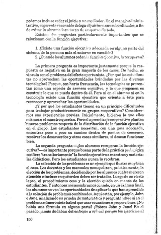 podemos incluso ceder eljuicio a mi mediador. En el manejo adminis­
trativo, el gerente razonable delega oljuicio en sus subordinados, a fin
de evitar la abrumadora torca do ocuparse de todo.
Existen dos preguntas particularmente importantes que se
relacionan con la función ejecutiva:
1. ¿Existe una función ejecutiva adecuada en alguna parte del
sistema de la persona más el entorno en cuestión?
2. ¿Cuandolos alumnos ceden la función ejecutiva, la recuperan?
La primera pregunta es importante justamente porque la res­
puesta es negativa en la gran mayoría de los casos. De hecho, se
vincula con el problema del efecto oportunista. ¿Por qué los estudian­
tes no aprovechan las oportunidades brindadas por las diversas
tecnologías? Porque, con harta frecuencia, las tecnologías se presen­
tan como una especie de arenero cognitivo, y lo que proponen es
construir lo que se pueda dentro de él. Pero ni en el alumno ni en la
tecnología existe una función ejecutiva que oriente a éste para
reconocer y aprovechar las oportunidades.
¿Y por qué los estudiantes tienen en un principio dificultades
para trabajar productivamente en grupos cooperativos? Considere­
mos sus experiencias previas. Inicialmente, hicieron lo que ellos
mismos o el maestro querían. Pero el aprendizaje cooperativo plantea
'nuevos problemas respecto de la distribución de la función ejecutiva
en el grupo. Los estudiantes necesitan, con una guía adecuada,
encontrar poco a poco su camino dentro de paulas de consenso,
resolver los desacuerdos y otras cosas similares, si desean funcionar
bien.
La segunda pregunta —¿los alumnos recuperan la función eje­
cutiva?— es importante porque buena parte de la práctica ped;¡ógica
confiere “transitoriamente” la función ejecutiva amaestros y materia­
les didácticos. Pero los estudiantes nunca la recobran.
La selección de los problemas es un ejemplo que ilustra muy bien
el caso. Los docentes y los manuales monopolizan, prácticamente, la
elección de los problemas, decidiendo porlos alumnos cuáles merecen
atención e incluso en qué orden deben sortratados. Luego de un cierto
lapso, el procedimiento cesa y la elección queda en manos de los
estudiantes. Y entonces nos asombramos cuando, en un examen final,
los alumnos no ven las oportunidades de aplicar lo que han aprendido
a la solución de problemas combinados. Aquí están, por ejemplo, John
oJane, analizando su prueba de matemática y preguntándose si en el
problemanúmero siete habrá que usar ecuaciones o proporciones. ¿No
había una fórmula en alguna parte? ¡Pobres John y Jane! En ol
pasado, jamás dudaban del enfoque a aplicar porque los ejercicios al
 