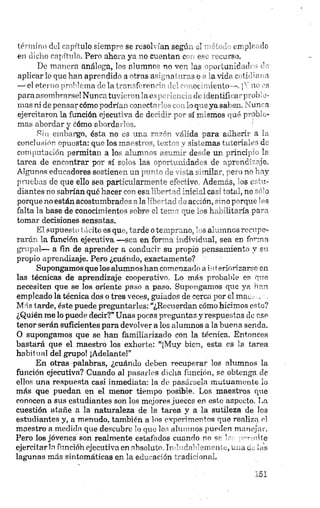 término del capítulo siemp’-' se resol 'un segur. ol ut plf de
en dicho capítulo. Pero aho. o, ya -o c*. cntan c e<. >.
De manera análoga, tes alum nr'no ven las ' oí lanío te ><’ ’
aplicar lo que han aprendido a otras antena ".ras o - a vida e>ftete t i
— el eterno problema di- la i T-r~f« ron "• ' ,<x .ionio-, i"' w •»
para asombrarse! Nunca tuve renfile ha., dt idcntill u ' rtoís ■-
mas ni de pensaycómo podrte u -et - . loq-eyasal m. un a
ejercitaron la función ejecutiva de decidir y - sí mismos qué yobte-
mas abordar y cómo abordarlos. 1
Pin embargo, ésta no es una razón válida para adherir a la
conclusión opuesta: que los maestros, textos y sistemas tutoriales de
computación permitan a los alumnos asumir desde un principio la
tarea de encontrar por sí solos las oportunidades de aprendizaje.
Algunos educadores sostienen un punto de vista similar, pero no hay
pruebas de que ello sea particularmente efectivo. Además, los estu­
diantes no sabrían qué hacer con esa libertad inicial casi total, no sólo
porque no están acostumbrados a la libertad eleacción, sino porque les
falta la base de conocimientos sobre el tema que los habilitaría para
tomar decisiones sensatas.
El supuesto tácito es que, tarde o temprano, los alumnos recupe­
rarán la función ejecutiva —sea en forma individual, sea en forma
grupal— a fin de aprender a conducir su propio pensamiento y su
propio aprendizaje. Pero ¿cuándo, exactamente?
Supongamos que los alumnos han comenzado a i¡iteriorizarse en
las técnicas de aprendizaje cooperativo. Lo más probable es que
necesiten que se los oriente paso a paso. Supongamos que ya han
empleado la técnica dos o tres veces, guiados de cerca por el mam
Más tarde, éste puede preguntarles: “¿Recuerdan cómo hicimos esto?
¿Quién me lo puede decir?” Unas pocas preguntas y respuestas de ese
tenor serán suficientes para devolver a los alumnos a la buena senda.
O supongamos que se han familiarizado con la técnica. Entonces
bastará que el maestro los exhorte: “¡Muy bien, esta es la tarea
habit ual del grupo! ¡Adelante!”
En otras palabras, ¿cuándo deben recuperar los alumnos la
función ejecutiva? Cuando al pasarlos dicha función, se obtenga de
ellos una respuesta casi inmediata: la de pasársela mutuamente ¡o
más que puedan en el menor tiempo posible. Los maestros que
conocen a sus estudiantes son los mejores jueces en este aspecto. La
cuestión atañe a la naturaleza de la tax-ea y a la sutileza de los
estudiantes y, a menudo, también a los experimentos que realiza el
maestro a medida que descubre lo que los alumnos pueden manejar.
Pero los jóvenes son realmente estafados cuando no se te permite
ejercitarla funcióh ejecutiva en absoluto. Indudablemente, una tic ¡as
lagunas más sintomáticas en la educación tradicional.
 