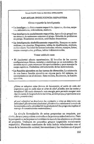 LAS AULAS; INTELIGENCIA REPARTIDA
Cómo repartir la inteligencia
• La inteligencia físicamente repartida.Apuntes, diarios, carpe­
tas, calculadoras, ordenadores, etcétera.
•La inteligencia socialmente repartida. Aprendizaje grupal con
un sistema de exámenes comunes al grupo. Solución de problemas
en pareja. Enseñanza socrática, actividades dramáticas.
• La inteligencia simbólicamente repartida. Ensayos en mate­
máticas y en ciencias. Diagramas, tablas de clasificación, etcétera,
enliteratura. Variedad de formas textuales:relatos, ensayos,listas,
mapas conceptuales, gráficos, tablas bidimensionales.
Tener cuidado con;
• El (incierto) efecto oportunista. El benéfico de las nuevas
configuraciones físicas, sociales y simbólicas no es automático. Se
necesita ayuda parareconocer las oportunidades y paramanejarla
carga cognitiva. Cuidadosa estructuración de las motivaciones.
•La función ejecutiva en las tareas de dirección. La existencia
de una buena función ejecutiva en alguna parte del sistema, no
necesariamente en el alumno. Este recobra, finalmente, la función
ejecutiva.
¿Cómo se adaptan estas formas de locomoción al estilo de vida del
organismo que en cada caso se sirve de ella? ¿Cuáles son los costos y
beneficios? (El vuelo demanda más energía pero perm ite escapar más
rápidamente de los predadores terretres, al tiempo queproporciona una
visión panorámica.)
¿A qué velocidad se desplazan los animales y cómo se determina esa
velocidad? ¿En términos absolutos?¿En términos relativos al tamaño de
los animales o a la velocidad de los predadores? (Lapregunta implica el
manejo de conocimientos matemáticos.)
La simple formulación de estas preguntas no requiere, por
cierto, de una perspectiva centrada en la persona más el entorno. Pero
la perspectiva se impone naturalmente cuando los alumnos se abocan
al proyecto. Trabajan en pequeños grupos (cognición socialmente
repartida). Plantean cuestiones de toda índole relacionadas con el
tema de la locomoción animal, las examinan y las vuelcan en el papel
 