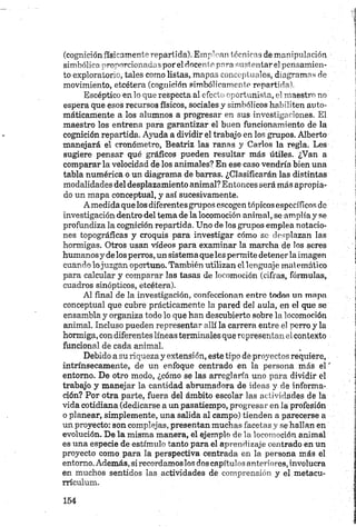 (cognición físicamente repartida). Emplean técnicas de manipulación
simbólica proporcionadas por el docente para sustentar el pensamien­
to exploratorio, tales como listas, mapas conceptuales, diagramas de
movimiento, etcétera (cognición simbólicamente repartida).
Escéptico en lo que respecta al efecto oportunista, el maestro no
espera que esos recursos físicos, sociales y simbólicos habiliten auto­
máticamente a los alumnos a progresar en sus investigaciones. El
maestro los entrena para garantizar el buen funcionamiento de la
cognición repartida. Ayuda a dividir el trabajo en los grupos. Alberto
manejará el cronómetro, Beatriz las ranas y Carlos la regla. Les
sugiere pensar qué gráficos pueden resultar más útiles. ¿Van a
comparar la velocidad de los animales? En ese caso vendría bien una
tabla numérica o un diagrama de barras. ¿Clasificarán las distintas
modalidades del desplazamiento animal? Entonces será más apropia­
do un mapa conceptual, y así sucesivamente.
A medida que los diferentes grupos escogen tópicos específicos de
investigación dentro del tema de la locomoción animal, se amplía y se
profundiza la cognición repartida. Uno de los grupos emplea notacio­
nes topográficas y croquis para investigar cómo so desplazan las
hormigas. Otros usan vídeos para examinar la marcha de los seres
humanos y de los perros, un sistema que les permite detener la imagen
cuando lo juzgan oportuno. También utilizan el lenguaje matemático
para calcular y comparar las tasas de locomoción (cifras, fórmulas,
cuadros sinópticos, etcétera).
Al final de la investigación, confeccionan entro todos un mapa
conceptual que cubre prácticamente la pared del aula, en el que se
ensambla y organiza todo lo que han descubierto sobre la locomoción
animal. Incluso pueden representar allí la carrera entre el perro y la
hormiga, con diferentes líneas terminales que representan el contexto
funcional de cada animal.
Debido a su riqueza y extensión, este tipo de proyectos requiere,
intrínsecamente, de un enfoque centrado en la persona más el '
entorno. De otro modo, ¿cómo se las arreglaría uno para dividir el
trabajo y manejar la cantidad abrumadora de ideas y de informa­
ción? Por otra parte, fuera del ámbito escolar las actividades de la
vida cotidiana (dedicarse a un pasatiempo, progresar en la profesión
o planear, simplemente, una salida al campo) tienden a parecerse a
un proyecto: son complejas, presentan muchas facetas y se hallan en
evolución. De la misma manera, el ejemplo de la locomoción animal
es una especie de estímulo tanto para el aprendizaje centrado en un
proyecto como para la perspectiva centrada en la persona más el
entorno. Además, si recordamos los dos capítulos anteriores, involucra
en muchos sentidos las actividades de comprensión y el metacu-
rrículum.
 
